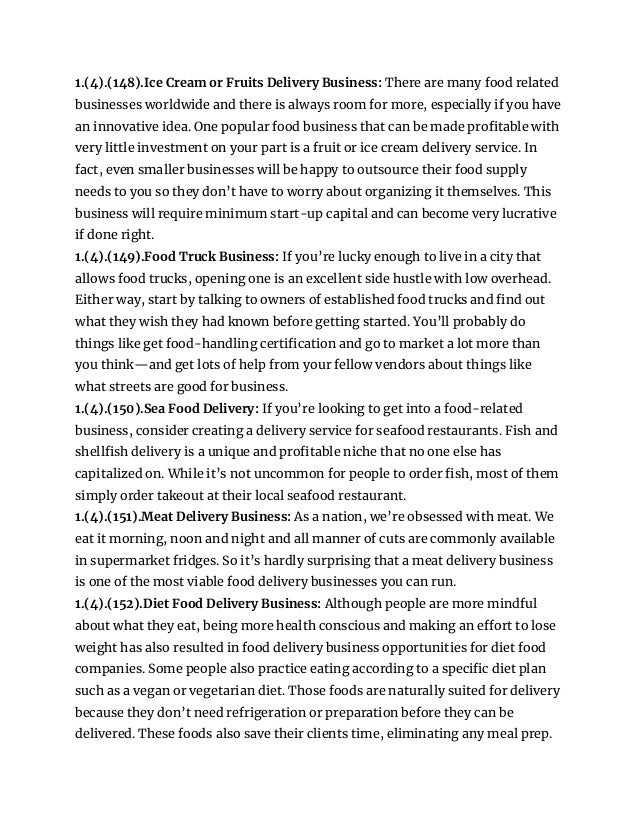 1.(4).(148).Ice Cream or Fruits Delivery Business: There are many food related
businesses worldwide and there is always room for more, especially if you have
an innovative idea. One popular food business that can be made profitable with
very little investment on your part is a fruit or ice cream delivery service. In
fact, even smaller businesses will be happy to outsource their food supply
needs to you so they don’t have to worry about organizing it themselves. This
business will require minimum start-up capital and can become very lucrative
if done right.
1.(4).(149).Food Truck Business: If you’re lucky enough to live in a city that
allows food trucks, opening one is an excellent side hustle with low overhead.
Either way, start by talking to owners of established food trucks and find out
what they wish they had known before getting started. You’ll probably do
things like get food-handling certification and go to market a lot more than
you think—and get lots of help from your fellow vendors about things like
what streets are good for business.
1.(4).(150).Sea Food Delivery: If you’re looking to get into a food-related
business, consider creating a delivery service for seafood restaurants. Fish and
shellfish delivery is a unique and profitable niche that no one else has
capitalized on. While it’s not uncommon for people to order fish, most of them
simply order takeout at their local seafood restaurant.
1.(4).(151).Meat Delivery Business: As a nation, we’re obsessed with meat. We
eat it morning, noon and night and all manner of cuts are commonly available
in supermarket fridges. So it’s hardly surprising that a meat delivery business
is one of the most viable food delivery businesses you can run.
1.(4).(152).Diet Food Delivery Business: Although people are more mindful
about what they eat, being more health conscious and making an effort to lose
weight has also resulted in food delivery business opportunities for diet food
companies. Some people also practice eating according to a specific diet plan
such as a vegan or vegetarian diet. Those foods are naturally suited for delivery
because they don’t need refrigeration or preparation before they can be
delivered. These foods also save their clients time, eliminating any meal prep.
 