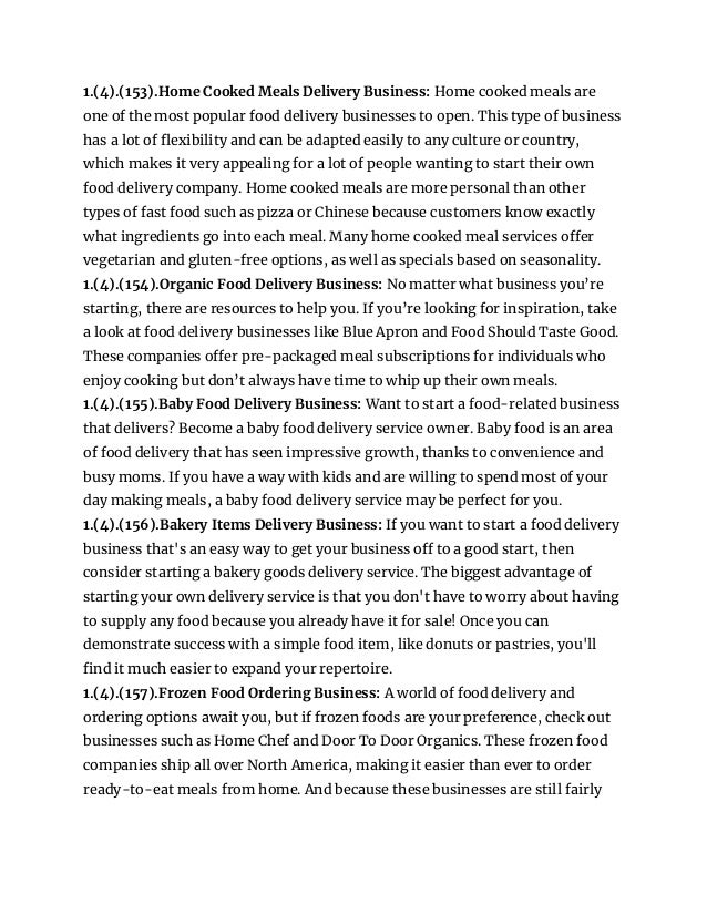 1.(4).(153).Home Cooked Meals Delivery Business: Home cooked meals are
one of the most popular food delivery businesses to open. This type of business
has a lot of flexibility and can be adapted easily to any culture or country,
which makes it very appealing for a lot of people wanting to start their own
food delivery company. Home cooked meals are more personal than other
types of fast food such as pizza or Chinese because customers know exactly
what ingredients go into each meal. Many home cooked meal services offer
vegetarian and gluten-free options, as well as specials based on seasonality.
1.(4).(154).Organic Food Delivery Business: No matter what business you’re
starting, there are resources to help you. If you’re looking for inspiration, take
a look at food delivery businesses like Blue Apron and Food Should Taste Good.
These companies offer pre-packaged meal subscriptions for individuals who
enjoy cooking but don’t always have time to whip up their own meals.
1.(4).(155).Baby Food Delivery Business: Want to start a food-related business
that delivers? Become a baby food delivery service owner. Baby food is an area
of food delivery that has seen impressive growth, thanks to convenience and
busy moms. If you have a way with kids and are willing to spend most of your
day making meals, a baby food delivery service may be perfect for you.
1.(4).(156).Bakery Items Delivery Business: If you want to start a food delivery
business that's an easy way to get your business off to a good start, then
consider starting a bakery goods delivery service. The biggest advantage of
starting your own delivery service is that you don't have to worry about having
to supply any food because you already have it for sale! Once you can
demonstrate success with a simple food item, like donuts or pastries, you'll
find it much easier to expand your repertoire.
1.(4).(157).Frozen Food Ordering Business: A world of food delivery and
ordering options await you, but if frozen foods are your preference, check out
businesses such as Home Chef and Door To Door Organics. These frozen food
companies ship all over North America, making it easier than ever to order
ready-to-eat meals from home. And because these businesses are still fairly
 