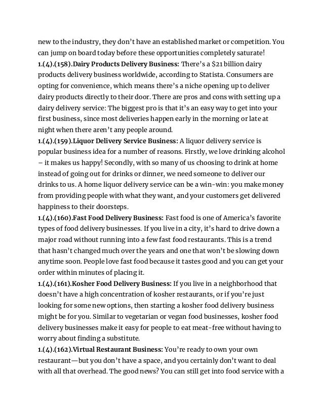 new to the industry, they don’t have an established market or competition. You
can jump on board today before these opportunities completely saturate!
1.(4).(158).Dairy Products Delivery Business: There’s a $21 billion dairy
products delivery business worldwide, according to Statista. Consumers are
opting for convenience, which means there’s a niche opening up to deliver
dairy products directly to their door. There are pros and cons with setting up a
dairy delivery service: The biggest pro is that it’s an easy way to get into your
first business, since most deliveries happen early in the morning or late at
night when there aren’t any people around.
1.(4).(159).Liquor Delivery Service Business: A liquor delivery service is
popular business idea for a number of reasons. Firstly, we love drinking alcohol
– it makes us happy! Secondly, with so many of us choosing to drink at home
instead of going out for drinks or dinner, we need someone to deliver our
drinks to us. A home liquor delivery service can be a win-win: you make money
from providing people with what they want, and your customers get delivered
happiness to their doorsteps.
1.(4).(160).Fast Food Delivery Business: Fast food is one of America’s favorite
types of food delivery businesses. If you live in a city, it’s hard to drive down a
major road without running into a few fast food restaurants. This is a trend
that hasn’t changed much over the years and one that won’t be slowing down
anytime soon. People love fast food because it tastes good and you can get your
order within minutes of placing it.
1.(4).(161).Kosher Food Delivery Business: If you live in a neighborhood that
doesn’t have a high concentration of kosher restaurants, or if you’re just
looking for some new options, then starting a kosher food delivery business
might be for you. Similar to vegetarian or vegan food businesses, kosher food
delivery businesses make it easy for people to eat meat-free without having to
worry about finding a substitute.
1.(4).(162).Virtual Restaurant Business: You’re ready to own your own
restaurant—but you don’t have a space, and you certainly don’t want to deal
with all that overhead. The good news? You can still get into food service with a
 