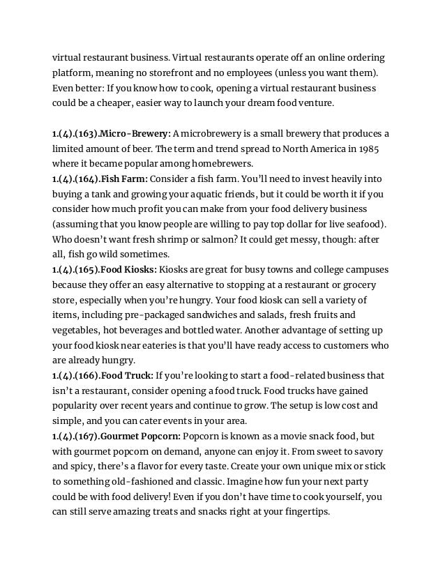 virtual restaurant business. Virtual restaurants operate off an online ordering
platform, meaning no storefront and no employees (unless you want them).
Even better: If you know how to cook, opening a virtual restaurant business
could be a cheaper, easier way to launch your dream food venture.
1.(4).(163).Micro-Brewery: A microbrewery is a small brewery that produces a
limited amount of beer. The term and trend spread to North America in 1985
where it became popular among homebrewers.
1.(4).(164).Fish Farm: Consider a fish farm. You’ll need to invest heavily into
buying a tank and growing your aquatic friends, but it could be worth it if you
consider how much profit you can make from your food delivery business
(assuming that you know people are willing to pay top dollar for live seafood).
Who doesn’t want fresh shrimp or salmon? It could get messy, though: after
all, fish go wild sometimes.
1.(4).(165).Food Kiosks: Kiosks are great for busy towns and college campuses
because they offer an easy alternative to stopping at a restaurant or grocery
store, especially when you’re hungry. Your food kiosk can sell a variety of
items, including pre-packaged sandwiches and salads, fresh fruits and
vegetables, hot beverages and bottled water. Another advantage of setting up
your food kiosk near eateries is that you’ll have ready access to customers who
are already hungry.
1.(4).(166).Food Truck: If you’re looking to start a food-related business that
isn’t a restaurant, consider opening a food truck. Food trucks have gained
popularity over recent years and continue to grow. The setup is low cost and
simple, and you can cater events in your area.
1.(4).(167).Gourmet Popcorn: Popcorn is known as a movie snack food, but
with gourmet popcorn on demand, anyone can enjoy it. From sweet to savory
and spicy, there’s a flavor for every taste. Create your own unique mix or stick
to something old-fashioned and classic. Imagine how fun your next party
could be with food delivery! Even if you don’t have time to cook yourself, you
can still serve amazing treats and snacks right at your fingertips.
 