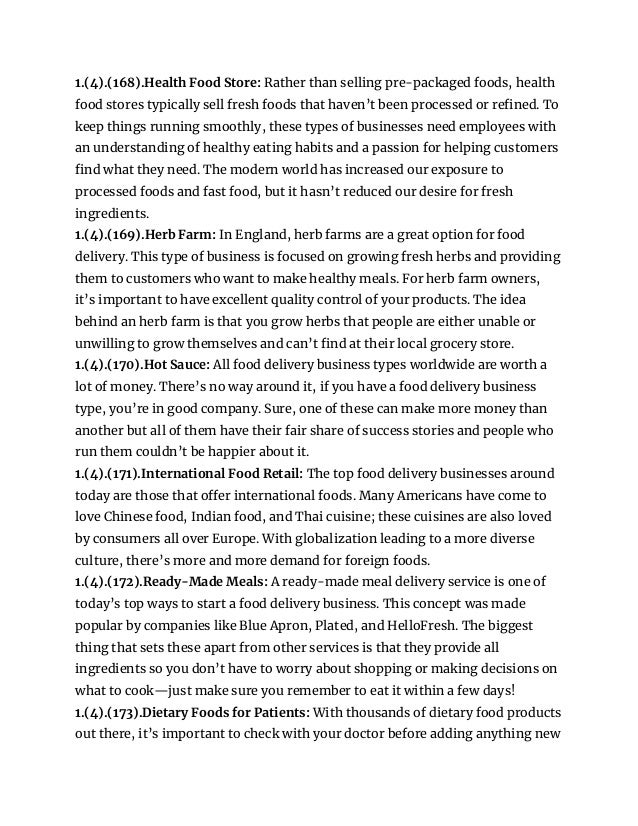 1.(4).(168).Health Food Store: Rather than selling pre-packaged foods, health
food stores typically sell fresh foods that haven’t been processed or refined. To
keep things running smoothly, these types of businesses need employees with
an understanding of healthy eating habits and a passion for helping customers
find what they need. The modern world has increased our exposure to
processed foods and fast food, but it hasn’t reduced our desire for fresh
ingredients.
1.(4).(169).Herb Farm: In England, herb farms are a great option for food
delivery. This type of business is focused on growing fresh herbs and providing
them to customers who want to make healthy meals. For herb farm owners,
it’s important to have excellent quality control of your products. The idea
behind an herb farm is that you grow herbs that people are either unable or
unwilling to grow themselves and can’t find at their local grocery store.
1.(4).(170).Hot Sauce: All food delivery business types worldwide are worth a
lot of money. There’s no way around it, if you have a food delivery business
type, you’re in good company. Sure, one of these can make more money than
another but all of them have their fair share of success stories and people who
run them couldn’t be happier about it.
1.(4).(171).International Food Retail: The top food delivery businesses around
today are those that offer international foods. Many Americans have come to
love Chinese food, Indian food, and Thai cuisine; these cuisines are also loved
by consumers all over Europe. With globalization leading to a more diverse
culture, there’s more and more demand for foreign foods.
1.(4).(172).Ready-Made Meals: A ready-made meal delivery service is one of
today’s top ways to start a food delivery business. This concept was made
popular by companies like Blue Apron, Plated, and HelloFresh. The biggest
thing that sets these apart from other services is that they provide all
ingredients so you don’t have to worry about shopping or making decisions on
what to cook—just make sure you remember to eat it within a few days!
1.(4).(173).Dietary Foods for Patients: With thousands of dietary food products
out there, it’s important to check with your doctor before adding anything new
 