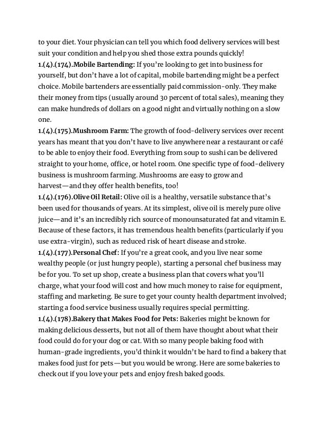 to your diet. Your physician can tell you which food delivery services will best
suit your condition and help you shed those extra pounds quickly!
1.(4).(174).Mobile Bartending: If you’re looking to get into business for
yourself, but don’t have a lot of capital, mobile bartending might be a perfect
choice. Mobile bartenders are essentially paid commission-only. They make
their money from tips (usually around 30 percent of total sales), meaning they
can make hundreds of dollars on a good night and virtually nothing on a slow
one.
1.(4).(175).Mushroom Farm: The growth of food-delivery services over recent
years has meant that you don’t have to live anywhere near a restaurant or café
to be able to enjoy their food. Everything from soup to sushi can be delivered
straight to your home, office, or hotel room. One specific type of food-delivery
business is mushroom farming. Mushrooms are easy to grow and
harvest—and they offer health benefits, too!
1.(4).(176).Olive Oil Retail: Olive oil is a healthy, versatile substance that’s
been used for thousands of years. At its simplest, olive oil is merely pure olive
juice—and it’s an incredibly rich source of monounsaturated fat and vitamin E.
Because of these factors, it has tremendous health benefits (particularly if you
use extra-virgin), such as reduced risk of heart disease and stroke.
1.(4).(177).Personal Chef: If you’re a great cook, and you live near some
wealthy people (or just hungry people), starting a personal chef business may
be for you. To set up shop, create a business plan that covers what you’ll
charge, what your food will cost and how much money to raise for equipment,
staffing and marketing. Be sure to get your county health department involved;
starting a food service business usually requires special permitting.
1.(4).(178).Bakery that Makes Food for Pets: Bakeries might be known for
making delicious desserts, but not all of them have thought about what their
food could do for your dog or cat. With so many people baking food with
human-grade ingredients, you’d think it wouldn’t be hard to find a bakery that
makes food just for pets—but you would be wrong. Here are some bakeries to
check out if you love your pets and enjoy fresh baked goods.
 