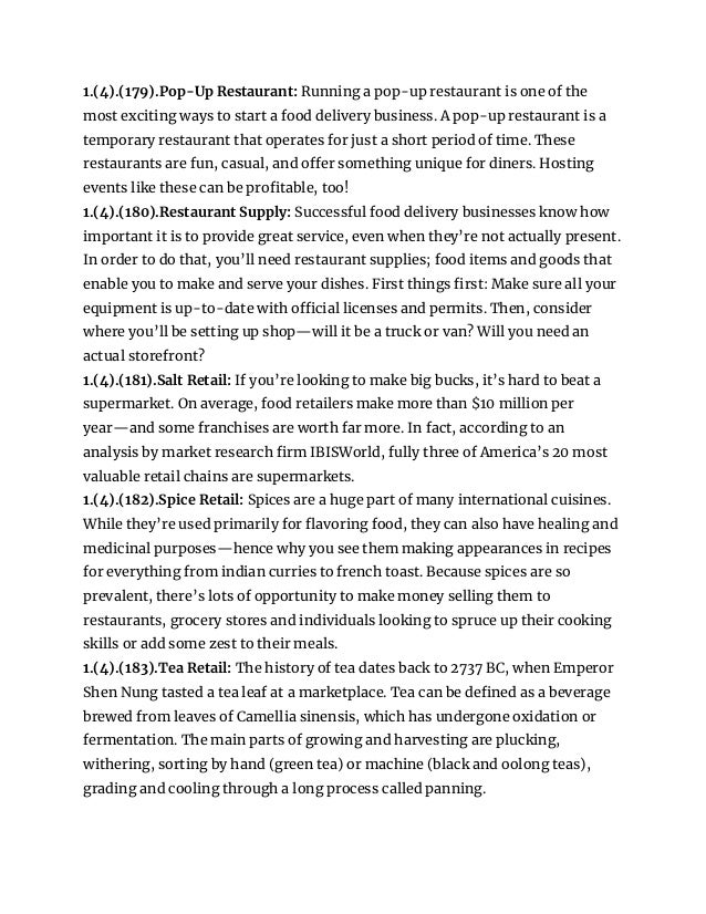 1.(4).(179).Pop-Up Restaurant: Running a pop-up restaurant is one of the
most exciting ways to start a food delivery business. A pop-up restaurant is a
temporary restaurant that operates for just a short period of time. These
restaurants are fun, casual, and offer something unique for diners. Hosting
events like these can be profitable, too!
1.(4).(180).Restaurant Supply: Successful food delivery businesses know how
important it is to provide great service, even when they’re not actually present.
In order to do that, you’ll need restaurant supplies; food items and goods that
enable you to make and serve your dishes. First things first: Make sure all your
equipment is up-to-date with official licenses and permits. Then, consider
where you’ll be setting up shop—will it be a truck or van? Will you need an
actual storefront?
1.(4).(181).Salt Retail: If you’re looking to make big bucks, it’s hard to beat a
supermarket. On average, food retailers make more than $10 million per
year—and some franchises are worth far more. In fact, according to an
analysis by market research firm IBISWorld, fully three of America’s 20 most
valuable retail chains are supermarkets.
1.(4).(182).Spice Retail: Spices are a huge part of many international cuisines.
While they’re used primarily for flavoring food, they can also have healing and
medicinal purposes—hence why you see them making appearances in recipes
for everything from indian curries to french toast. Because spices are so
prevalent, there’s lots of opportunity to make money selling them to
restaurants, grocery stores and individuals looking to spruce up their cooking
skills or add some zest to their meals.
1.(4).(183).Tea Retail: The history of tea dates back to 2737 BC, when Emperor
Shen Nung tasted a tea leaf at a marketplace. Tea can be defined as a beverage
brewed from leaves of Camellia sinensis, which has undergone oxidation or
fermentation. The main parts of growing and harvesting are plucking,
withering, sorting by hand (green tea) or machine (black and oolong teas),
grading and cooling through a long process called panning.
 