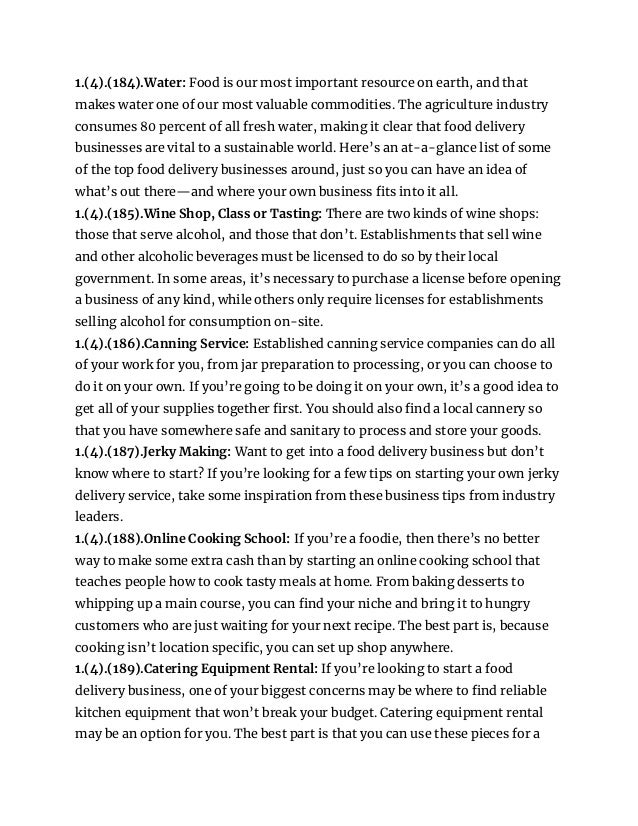 1.(4).(184).Water: Food is our most important resource on earth, and that
makes water one of our most valuable commodities. The agriculture industry
consumes 80 percent of all fresh water, making it clear that food delivery
businesses are vital to a sustainable world. Here’s an at-a-glance list of some
of the top food delivery businesses around, just so you can have an idea of
what’s out there—and where your own business fits into it all.
1.(4).(185).Wine Shop, Class or Tasting: There are two kinds of wine shops:
those that serve alcohol, and those that don’t. Establishments that sell wine
and other alcoholic beverages must be licensed to do so by their local
government. In some areas, it’s necessary to purchase a license before opening
a business of any kind, while others only require licenses for establishments
selling alcohol for consumption on-site.
1.(4).(186).Canning Service: Established canning service companies can do all
of your work for you, from jar preparation to processing, or you can choose to
do it on your own. If you’re going to be doing it on your own, it’s a good idea to
get all of your supplies together first. You should also find a local cannery so
that you have somewhere safe and sanitary to process and store your goods.
1.(4).(187).Jerky Making: Want to get into a food delivery business but don’t
know where to start? If you’re looking for a few tips on starting your own jerky
delivery service, take some inspiration from these business tips from industry
leaders.
1.(4).(188).Online Cooking School: If you’re a foodie, then there’s no better
way to make some extra cash than by starting an online cooking school that
teaches people how to cook tasty meals at home. From baking desserts to
whipping up a main course, you can find your niche and bring it to hungry
customers who are just waiting for your next recipe. The best part is, because
cooking isn’t location specific, you can set up shop anywhere.
1.(4).(189).Catering Equipment Rental: If you’re looking to start a food
delivery business, one of your biggest concerns may be where to find reliable
kitchen equipment that won’t break your budget. Catering equipment rental
may be an option for you. The best part is that you can use these pieces for a
 