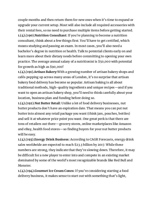 couple months and then return them for new ones when it’s time to expand or
upgrade your current setup. Most will also include all required accessories with
their rental fees, so no need to purchase multiple items before getting started.
1.(4).(190).Nutrition Consultant: If you’re planning to become a nutrition
consultant, think about a few things first. You’ll have to get certified, which
means studying and passing an exam. In most cases, you’ll also need a
bachelor’s degree in nutrition or health. Talk to potential clients early on and
learn more about their dietary needs before committing to opening your own
practice. The average annual salary of a nutritionist is $50,000 with potential
for growth as high as $90,000!
1.(4).(191).Artisan Bakery:With a growing number of artisan bakery shops and
cafés popping up across many areas of London, it’s no surprise that artisan
bakery food delivery has become so popular. Artisan baking is all about
traditional methods, high-quality ingredients and unique recipes—and if you
want to open an artisan bakery shop, you’ll need to think carefully about your
location, business plan and funding before doing so.
1.(4).(192).Nut Butter Retail: Unlike a lot of food delivery businesses, nut
butter products don’t have an expiration date. That means you can put nut
butter into almost any retail package you want (think jars, pouches, bottles)
and sell it at whatever price point you want. One great perk is that there are
tons of retailers out there—grocery stores, online marketplaces like Amazon
and eBay, health food stores—so finding buyers for your nut butter products
will be easy.
1.(4).(193).Energy Drink Business: According to CAGR Forecasts, energy drink
sales worldwide are expected to reach $23.3 billion by 2017. While these
numbers are strong, they indicate that they’re slowing down. Therefore, it may
be difficult for a new player to enter into and compete in an existing market
dominated by some of the world’s most recognizable brands like Red Bull and
Monster.
1.(4).(194).Gourmet Ice Cream Cones: If you’re considering starting a food
delivery business, it makes sense to start out with something that’s light,
 