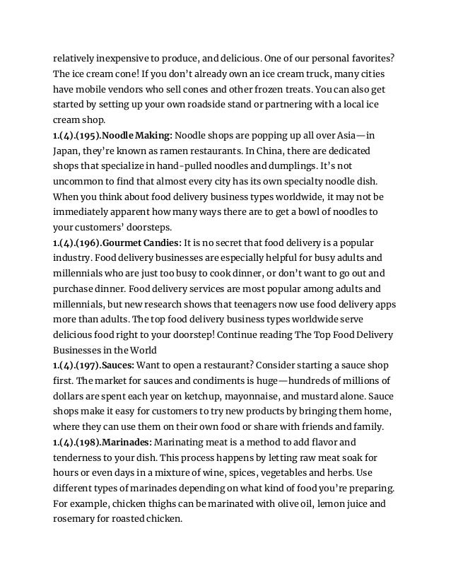 relatively inexpensive to produce, and delicious. One of our personal favorites?
The ice cream cone! If you don’t already own an ice cream truck, many cities
have mobile vendors who sell cones and other frozen treats. You can also get
started by setting up your own roadside stand or partnering with a local ice
cream shop.
1.(4).(195).Noodle Making: Noodle shops are popping up all over Asia—in
Japan, they’re known as ramen restaurants. In China, there are dedicated
shops that specialize in hand-pulled noodles and dumplings. It’s not
uncommon to find that almost every city has its own specialty noodle dish.
When you think about food delivery business types worldwide, it may not be
immediately apparent how many ways there are to get a bowl of noodles to
your customers’ doorsteps.
1.(4).(196).Gourmet Candies: It is no secret that food delivery is a popular
industry. Food delivery businesses are especially helpful for busy adults and
millennials who are just too busy to cook dinner, or don’t want to go out and
purchase dinner. Food delivery services are most popular among adults and
millennials, but new research shows that teenagers now use food delivery apps
more than adults. The top food delivery business types worldwide serve
delicious food right to your doorstep! Continue reading The Top Food Delivery
Businesses in the World
1.(4).(197).Sauces: Want to open a restaurant? Consider starting a sauce shop
first. The market for sauces and condiments is huge—hundreds of millions of
dollars are spent each year on ketchup, mayonnaise, and mustard alone. Sauce
shops make it easy for customers to try new products by bringing them home,
where they can use them on their own food or share with friends and family.
1.(4).(198).Marinades: Marinating meat is a method to add flavor and
tenderness to your dish. This process happens by letting raw meat soak for
hours or even days in a mixture of wine, spices, vegetables and herbs. Use
different types of marinades depending on what kind of food you’re preparing.
For example, chicken thighs can be marinated with olive oil, lemon juice and
rosemary for roasted chicken.
 