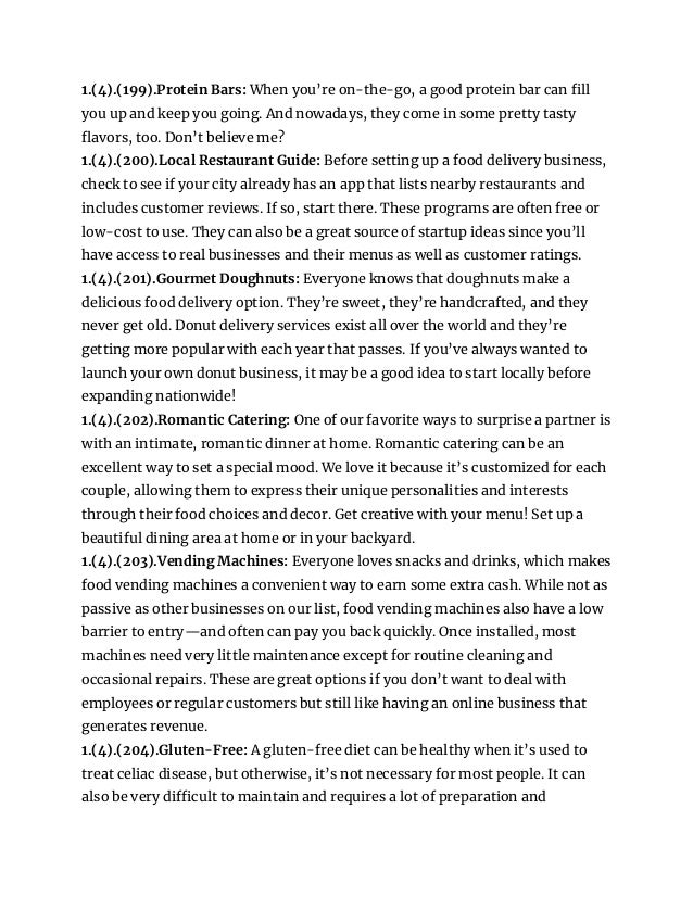 1.(4).(199).Protein Bars: When you’re on-the-go, a good protein bar can fill
you up and keep you going. And nowadays, they come in some pretty tasty
flavors, too. Don’t believe me?
1.(4).(200).Local Restaurant Guide: Before setting up a food delivery business,
check to see if your city already has an app that lists nearby restaurants and
includes customer reviews. If so, start there. These programs are often free or
low-cost to use. They can also be a great source of startup ideas since you’ll
have access to real businesses and their menus as well as customer ratings.
1.(4).(201).Gourmet Doughnuts: Everyone knows that doughnuts make a
delicious food delivery option. They’re sweet, they’re handcrafted, and they
never get old. Donut delivery services exist all over the world and they’re
getting more popular with each year that passes. If you’ve always wanted to
launch your own donut business, it may be a good idea to start locally before
expanding nationwide!
1.(4).(202).Romantic Catering: One of our favorite ways to surprise a partner is
with an intimate, romantic dinner at home. Romantic catering can be an
excellent way to set a special mood. We love it because it’s customized for each
couple, allowing them to express their unique personalities and interests
through their food choices and decor. Get creative with your menu! Set up a
beautiful dining area at home or in your backyard.
1.(4).(203).Vending Machines: Everyone loves snacks and drinks, which makes
food vending machines a convenient way to earn some extra cash. While not as
passive as other businesses on our list, food vending machines also have a low
barrier to entry—and often can pay you back quickly. Once installed, most
machines need very little maintenance except for routine cleaning and
occasional repairs. These are great options if you don’t want to deal with
employees or regular customers but still like having an online business that
generates revenue.
1.(4).(204).Gluten-Free: A gluten-free diet can be healthy when it’s used to
treat celiac disease, but otherwise, it’s not necessary for most people. It can
also be very difficult to maintain and requires a lot of preparation and
 