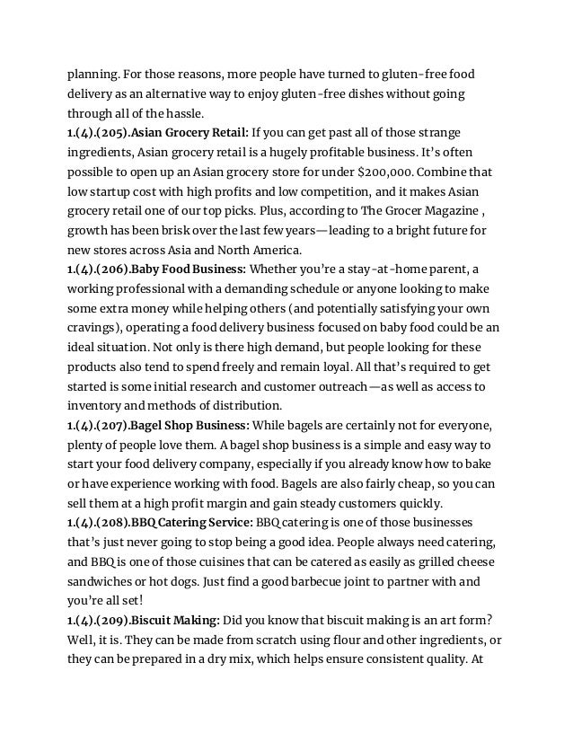 planning. For those reasons, more people have turned to gluten-free food
delivery as an alternative way to enjoy gluten-free dishes without going
through all of the hassle.
1.(4).(205).Asian Grocery Retail: If you can get past all of those strange
ingredients, Asian grocery retail is a hugely profitable business. It’s often
possible to open up an Asian grocery store for under $200,000. Combine that
low startup cost with high profits and low competition, and it makes Asian
grocery retail one of our top picks. Plus, according to The Grocer Magazine ,
growth has been brisk over the last few years—leading to a bright future for
new stores across Asia and North America.
1.(4).(206).Baby Food Business: Whether you’re a stay-at-home parent, a
working professional with a demanding schedule or anyone looking to make
some extra money while helping others (and potentially satisfying your own
cravings), operating a food delivery business focused on baby food could be an
ideal situation. Not only is there high demand, but people looking for these
products also tend to spend freely and remain loyal. All that’s required to get
started is some initial research and customer outreach—as well as access to
inventory and methods of distribution.
1.(4).(207).Bagel Shop Business: While bagels are certainly not for everyone,
plenty of people love them. A bagel shop business is a simple and easy way to
start your food delivery company, especially if you already know how to bake
or have experience working with food. Bagels are also fairly cheap, so you can
sell them at a high profit margin and gain steady customers quickly.
1.(4).(208).BBQ Catering Service: BBQ catering is one of those businesses
that’s just never going to stop being a good idea. People always need catering,
and BBQ is one of those cuisines that can be catered as easily as grilled cheese
sandwiches or hot dogs. Just find a good barbecue joint to partner with and
you’re all set!
1.(4).(209).Biscuit Making: Did you know that biscuit making is an art form?
Well, it is. They can be made from scratch using flour and other ingredients, or
they can be prepared in a dry mix, which helps ensure consistent quality. At
 