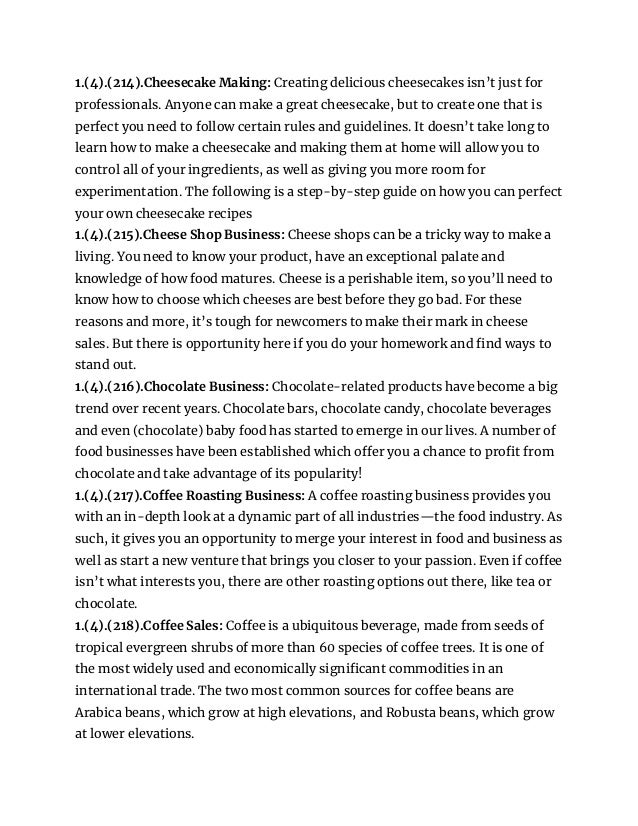 1.(4).(214).Cheesecake Making: Creating delicious cheesecakes isn’t just for
professionals. Anyone can make a great cheesecake, but to create one that is
perfect you need to follow certain rules and guidelines. It doesn’t take long to
learn how to make a cheesecake and making them at home will allow you to
control all of your ingredients, as well as giving you more room for
experimentation. The following is a step-by-step guide on how you can perfect
your own cheesecake recipes
1.(4).(215).Cheese Shop Business: Cheese shops can be a tricky way to make a
living. You need to know your product, have an exceptional palate and
knowledge of how food matures. Cheese is a perishable item, so you’ll need to
know how to choose which cheeses are best before they go bad. For these
reasons and more, it’s tough for newcomers to make their mark in cheese
sales. But there is opportunity here if you do your homework and find ways to
stand out.
1.(4).(216).Chocolate Business: Chocolate-related products have become a big
trend over recent years. Chocolate bars, chocolate candy, chocolate beverages
and even (chocolate) baby food has started to emerge in our lives. A number of
food businesses have been established which offer you a chance to profit from
chocolate and take advantage of its popularity!
1.(4).(217).Coffee Roasting Business: A coffee roasting business provides you
with an in-depth look at a dynamic part of all industries—the food industry. As
such, it gives you an opportunity to merge your interest in food and business as
well as start a new venture that brings you closer to your passion. Even if coffee
isn’t what interests you, there are other roasting options out there, like tea or
chocolate.
1.(4).(218).Coffee Sales: Coffee is a ubiquitous beverage, made from seeds of
tropical evergreen shrubs of more than 60 species of coffee trees. It is one of
the most widely used and economically significant commodities in an
international trade. The two most common sources for coffee beans are
Arabica beans, which grow at high elevations, and Robusta beans, which grow
at lower elevations.
 