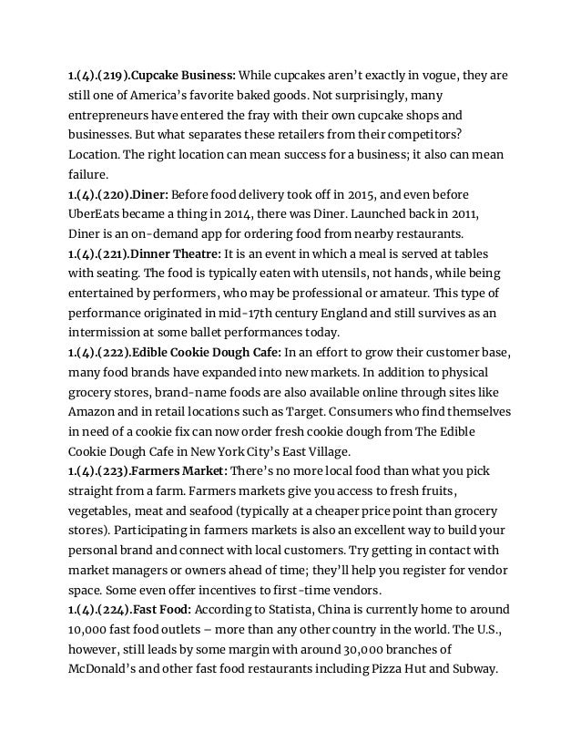 1.(4).(219).Cupcake Business: While cupcakes aren’t exactly in vogue, they are
still one of America’s favorite baked goods. Not surprisingly, many
entrepreneurs have entered the fray with their own cupcake shops and
businesses. But what separates these retailers from their competitors?
Location. The right location can mean success for a business; it also can mean
failure.
1.(4).(220).Diner: Before food delivery took off in 2015, and even before
UberEats became a thing in 2014, there was Diner. Launched back in 2011,
Diner is an on-demand app for ordering food from nearby restaurants.
1.(4).(221).Dinner Theatre: It is an event in which a meal is served at tables
with seating. The food is typically eaten with utensils, not hands, while being
entertained by performers, who may be professional or amateur. This type of
performance originated in mid-17th century England and still survives as an
intermission at some ballet performances today.
1.(4).(222).Edible Cookie Dough Cafe: In an effort to grow their customer base,
many food brands have expanded into new markets. In addition to physical
grocery stores, brand-name foods are also available online through sites like
Amazon and in retail locations such as Target. Consumers who find themselves
in need of a cookie fix can now order fresh cookie dough from The Edible
Cookie Dough Cafe in New York City’s East Village.
1.(4).(223).Farmers Market: There’s no more local food than what you pick
straight from a farm. Farmers markets give you access to fresh fruits,
vegetables, meat and seafood (typically at a cheaper price point than grocery
stores). Participating in farmers markets is also an excellent way to build your
personal brand and connect with local customers. Try getting in contact with
market managers or owners ahead of time; they’ll help you register for vendor
space. Some even offer incentives to first-time vendors.
1.(4).(224).Fast Food: According to Statista, China is currently home to around
10,000 fast food outlets – more than any other country in the world. The U.S.,
however, still leads by some margin with around 30,000 branches of
McDonald’s and other fast food restaurants including Pizza Hut and Subway.
 