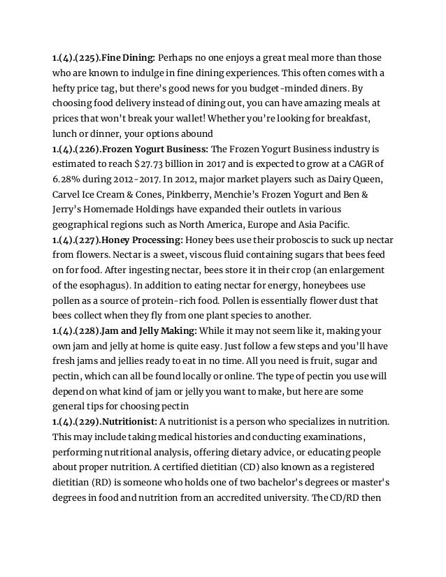 1.(4).(225).Fine Dining: Perhaps no one enjoys a great meal more than those
who are known to indulge in fine dining experiences. This often comes with a
hefty price tag, but there’s good news for you budget-minded diners. By
choosing food delivery instead of dining out, you can have amazing meals at
prices that won’t break your wallet! Whether you’re looking for breakfast,
lunch or dinner, your options abound
1.(4).(226).Frozen Yogurt Business: The Frozen Yogurt Business industry is
estimated to reach $27.73 billion in 2017 and is expected to grow at a CAGR of
6.28% during 2012-2017. In 2012, major market players such as Dairy Queen,
Carvel Ice Cream & Cones, Pinkberry, Menchie’s Frozen Yogurt and Ben &
Jerry’s Homemade Holdings have expanded their outlets in various
geographical regions such as North America, Europe and Asia Pacific.
1.(4).(227).Honey Processing: Honey bees use their proboscis to suck up nectar
from flowers. Nectar is a sweet, viscous fluid containing sugars that bees feed
on for food. After ingesting nectar, bees store it in their crop (an enlargement
of the esophagus). In addition to eating nectar for energy, honeybees use
pollen as a source of protein-rich food. Pollen is essentially flower dust that
bees collect when they fly from one plant species to another.
1.(4).(228).Jam and Jelly Making: While it may not seem like it, making your
own jam and jelly at home is quite easy. Just follow a few steps and you’ll have
fresh jams and jellies ready to eat in no time. All you need is fruit, sugar and
pectin, which can all be found locally or online. The type of pectin you use will
depend on what kind of jam or jelly you want to make, but here are some
general tips for choosing pectin
1.(4).(229).Nutritionist: A nutritionist is a person who specializes in nutrition.
This may include taking medical histories and conducting examinations,
performing nutritional analysis, offering dietary advice, or educating people
about proper nutrition. A certified dietitian (CD) also known as a registered
dietitian (RD) is someone who holds one of two bachelor's degrees or master's
degrees in food and nutrition from an accredited university. The CD/RD then
 