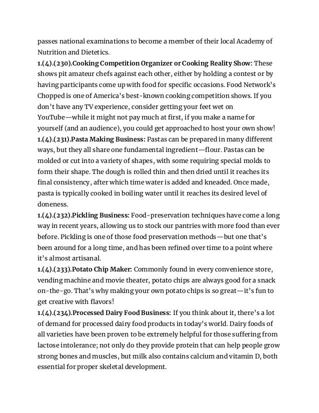 passes national examinations to become a member of their local Academy of
Nutrition and Dietetics.
1.(4).(230).Cooking Competition Organizer or Cooking Reality Show: These
shows pit amateur chefs against each other, either by holding a contest or by
having participants come up with food for specific occasions. Food Network’s
Chopped is one of America’s best-known cooking competition shows. If you
don’t have any TV experience, consider getting your feet wet on
YouTube—while it might not pay much at first, if you make a name for
yourself (and an audience), you could get approached to host your own show!
1.(4).(231).Pasta Making Business: Pastas can be prepared in many different
ways, but they all share one fundamental ingredient—flour. Pastas can be
molded or cut into a variety of shapes, with some requiring special molds to
form their shape. The dough is rolled thin and then dried until it reaches its
final consistency, after which time water is added and kneaded. Once made,
pasta is typically cooked in boiling water until it reaches its desired level of
doneness.
1.(4).(232).Pickling Business: Food-preservation techniques have come a long
way in recent years, allowing us to stock our pantries with more food than ever
before. Pickling is one of those food preservation methods—but one that’s
been around for a long time, and has been refined over time to a point where
it’s almost artisanal.
1.(4).(233).Potato Chip Maker: Commonly found in every convenience store,
vending machine and movie theater, potato chips are always good for a snack
on-the-go. That’s why making your own potato chips is so great—it’s fun to
get creative with flavors!
1.(4).(234).Processed Dairy Food Business: If you think about it, there’s a lot
of demand for processed dairy food products in today’s world. Dairy foods of
all varieties have been proven to be extremely helpful for those suffering from
lactose intolerance; not only do they provide protein that can help people grow
strong bones and muscles, but milk also contains calcium and vitamin D, both
essential for proper skeletal development.
 