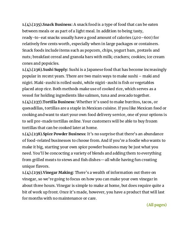 1.(4).(235).Snack Business: A snack food is a type of food that can be eaten
between meals or as part of a light meal. In addition to being tasty,
ready-to-eat snacks usually have a good amount of calories (400–600) for
relatively few cents worth, especially when in large packages or containers.
Snack foods include items such as popcorn, chips, yogurt bars, pretzels and
nuts; breakfast cereal and granola bars with milk; crackers; cookies; ice cream
cones and popsicles.
1.(4).(236).Sushi Supply: Sushi is a Japanese food that has become increasingly
popular in recent years. There are two main ways to make sushi – maki and
nigiri. Maki-zushi is rolled sushi, while nigiri-zushi is fish or vegetables
placed atop rice. Both methods make use of cooked rice, which serves as a
vessel for holding ingredients like salmon, tuna and avocado together.
1.(4).(237).Tortilla Business: Whether it’s used to make burritos, tacos, or
quesadillas, tortillas are a staple in Mexican cuisine. If you like Mexican food or
cooking and want to start your own food delivery service, one of your options is
to sell pre-made tortillas online. Your customers will be able to buy frozen
tortillas that can be cooked later at home.
1.(4).(238).Spice Powder Business: It’s no surprise that there’s an abundance
of food-related businesses to choose from. And if you’re a foodie who wants to
make it big, starting your own spice powder business may be just what you
need. You’ll be concocting a variety of blends and adding them to everything
from grilled meats to stews and fish dishes—all while having fun creating
unique flavors.
1.(4).(239).Vinegar Making: There’s a wealth of information out there on
vinegar, so we’re going to focus on how you can make your own vinegar in
about three hours. Vinegar is simple to make at home, but does require quite a
bit of work up front. Once it’s made, however, you have a product that will last
for months with no maintenance or care.
(All pages)
 