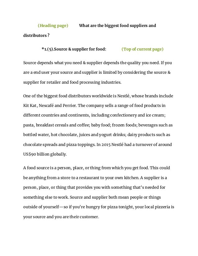 (Heading page) What are the biggest food suppliers and
distributors ?
*1.(5).Source & supplier for food: (Top of current page)
Source depends what you need & supplier depends the quality you need. If you
are a end user your source and supplier is limited by considering the source &
supplier for retailer and food processing industries.
One of the biggest food distributors worldwide is Nestlé, whose brands include
Kit Kat, Nescafé and Perrier. The company sells a range of food products in
different countries and continents, including confectionery and ice cream;
pasta, breakfast cereals and coffee; baby food; frozen foods; beverages such as
bottled water, hot chocolate, juices and yogurt drinks; dairy products such as
chocolate spreads and pizza toppings. In 2015 Nestlé had a turnover of around
US$90 billion globally.
A food source is a person, place, or thing from which you get food. This could
be anything from a store to a restaurant to your own kitchen. A supplier is a
person, place, or thing that provides you with something that’s needed for
something else to work. Source and supplier both mean people or things
outside of yourself—so if you’re hungry for pizza tonight, your local pizzeria is
your source and you are their customer.
 