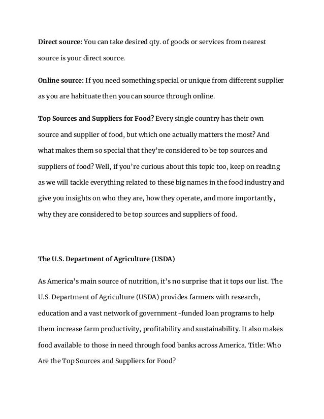 Direct source: You can take desired qty. of goods or services from nearest
source is your direct source.
Online source: If you need something special or unique from different supplier
as you are habituate then you can source through online.
Top Sources and Suppliers for Food? Every single country has their own
source and supplier of food, but which one actually matters the most? And
what makes them so special that they’re considered to be top sources and
suppliers of food? Well, if you’re curious about this topic too, keep on reading
as we will tackle everything related to these big names in the food industry and
give you insights on who they are, how they operate, and more importantly,
why they are considered to be top sources and suppliers of food.
The U.S. Department of Agriculture (USDA)
As America’s main source of nutrition, it’s no surprise that it tops our list. The
U.S. Department of Agriculture (USDA) provides farmers with research,
education and a vast network of government-funded loan programs to help
them increase farm productivity, profitability and sustainability. It also makes
food available to those in need through food banks across America. Title: Who
Are the Top Sources and Suppliers for Food?
 