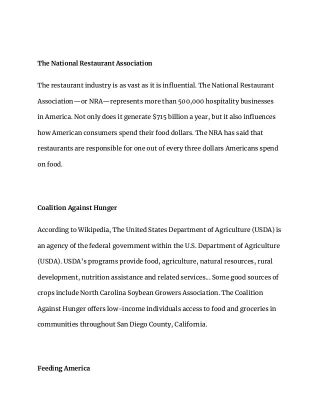The National Restaurant Association
The restaurant industry is as vast as it is influential. The National Restaurant
Association—or NRA—represents more than 500,000 hospitality businesses
in America. Not only does it generate $715 billion a year, but it also influences
how American consumers spend their food dollars. The NRA has said that
restaurants are responsible for one out of every three dollars Americans spend
on food.
Coalition Against Hunger
According to Wikipedia, The United States Department of Agriculture (USDA) is
an agency of the federal government within the U.S. Department of Agriculture
(USDA). USDA’s programs provide food, agriculture, natural resources, rural
development, nutrition assistance and related services... Some good sources of
crops include North Carolina Soybean Growers Association. The Coalition
Against Hunger offers low-income individuals access to food and groceries in
communities throughout San Diego County, California.
Feeding America
 