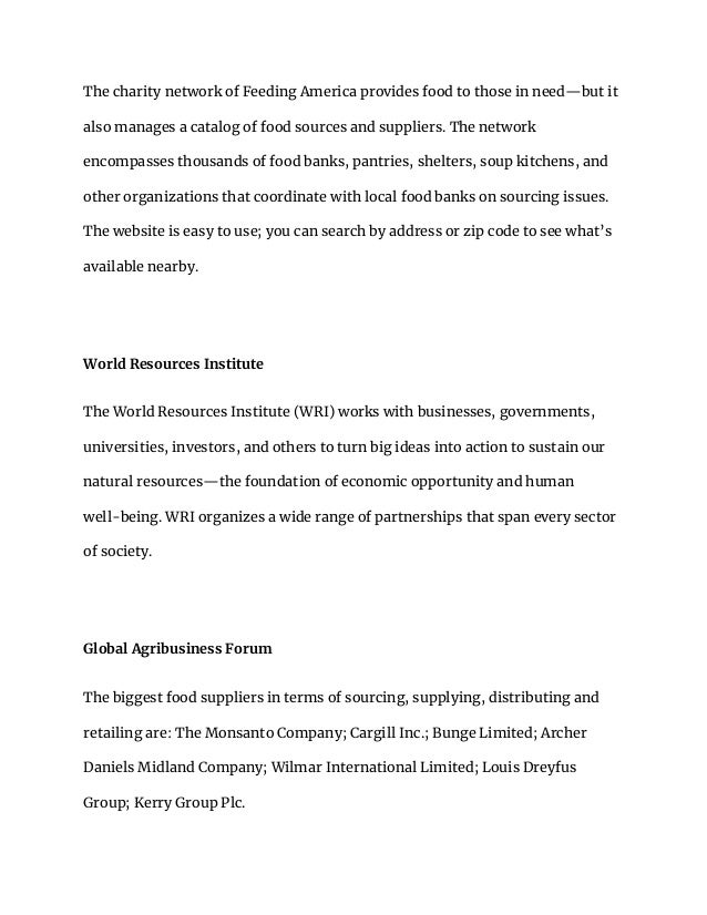 The charity network of Feeding America provides food to those in need—but it
also manages a catalog of food sources and suppliers. The network
encompasses thousands of food banks, pantries, shelters, soup kitchens, and
other organizations that coordinate with local food banks on sourcing issues.
The website is easy to use; you can search by address or zip code to see what’s
available nearby.
World Resources Institute
The World Resources Institute (WRI) works with businesses, governments,
universities, investors, and others to turn big ideas into action to sustain our
natural resources—the foundation of economic opportunity and human
well-being. WRI organizes a wide range of partnerships that span every sector
of society.
Global Agribusiness Forum
The biggest food suppliers in terms of sourcing, supplying, distributing and
retailing are: The Monsanto Company; Cargill Inc.; Bunge Limited; Archer
Daniels Midland Company; Wilmar International Limited; Louis Dreyfus
Group; Kerry Group Plc.
 
