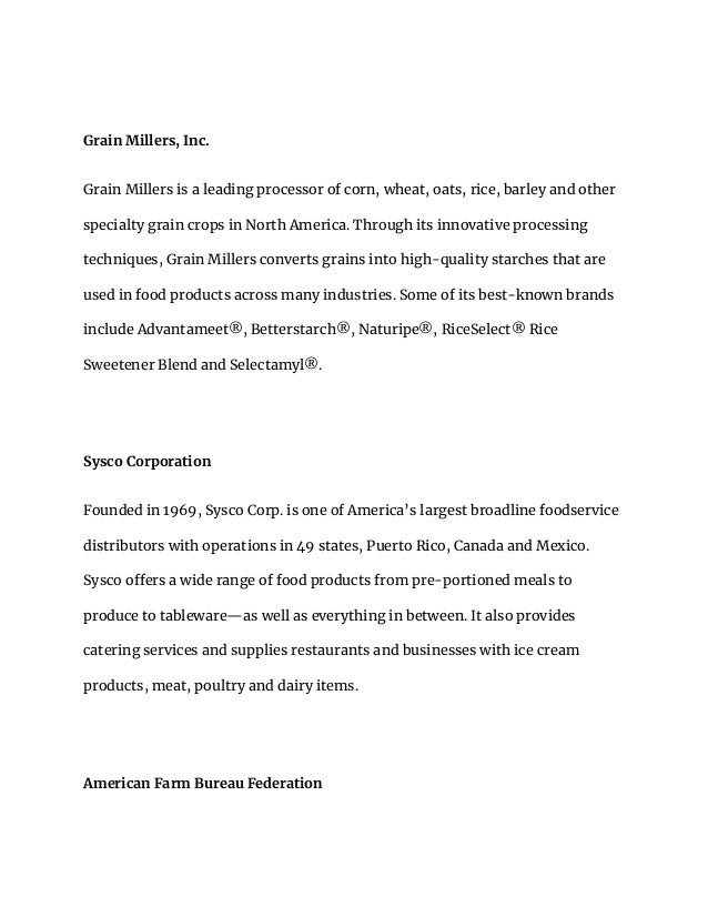 Grain Millers, Inc.
Grain Millers is a leading processor of corn, wheat, oats, rice, barley and other
specialty grain crops in North America. Through its innovative processing
techniques, Grain Millers converts grains into high-quality starches that are
used in food products across many industries. Some of its best-known brands
include Advantameet®, Betterstarch®, Naturipe®, RiceSelect® Rice
Sweetener Blend and Selectamyl®.
Sysco Corporation
Founded in 1969, Sysco Corp. is one of America’s largest broadline foodservice
distributors with operations in 49 states, Puerto Rico, Canada and Mexico.
Sysco offers a wide range of food products from pre-portioned meals to
produce to tableware—as well as everything in between. It also provides
catering services and supplies restaurants and businesses with ice cream
products, meat, poultry and dairy items.
American Farm Bureau Federation
 