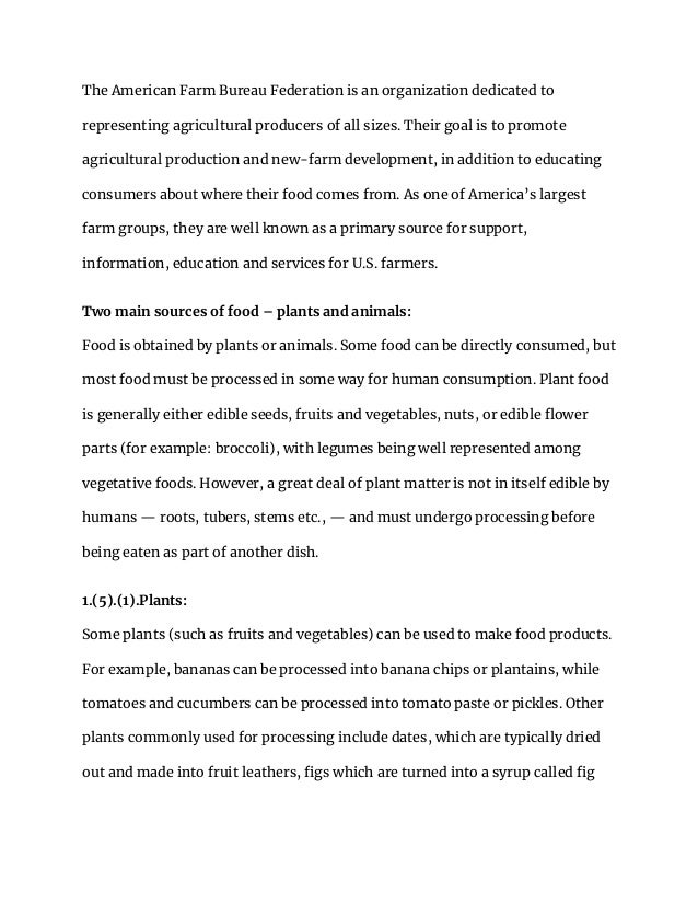 The American Farm Bureau Federation is an organization dedicated to
representing agricultural producers of all sizes. Their goal is to promote
agricultural production and new-farm development, in addition to educating
consumers about where their food comes from. As one of America’s largest
farm groups, they are well known as a primary source for support,
information, education and services for U.S. farmers.
Two main sources of food – plants and animals:
Food is obtained by plants or animals. Some food can be directly consumed, but
most food must be processed in some way for human consumption. Plant food
is generally either edible seeds, fruits and vegetables, nuts, or edible flower
parts (for example: broccoli), with legumes being well represented among
vegetative foods. However, a great deal of plant matter is not in itself edible by
humans — roots, tubers, stems etc., — and must undergo processing before
being eaten as part of another dish.
1.(5).(1).Plants:
Some plants (such as fruits and vegetables) can be used to make food products.
For example, bananas can be processed into banana chips or plantains, while
tomatoes and cucumbers can be processed into tomato paste or pickles. Other
plants commonly used for processing include dates, which are typically dried
out and made into fruit leathers, figs which are turned into a syrup called fig
 