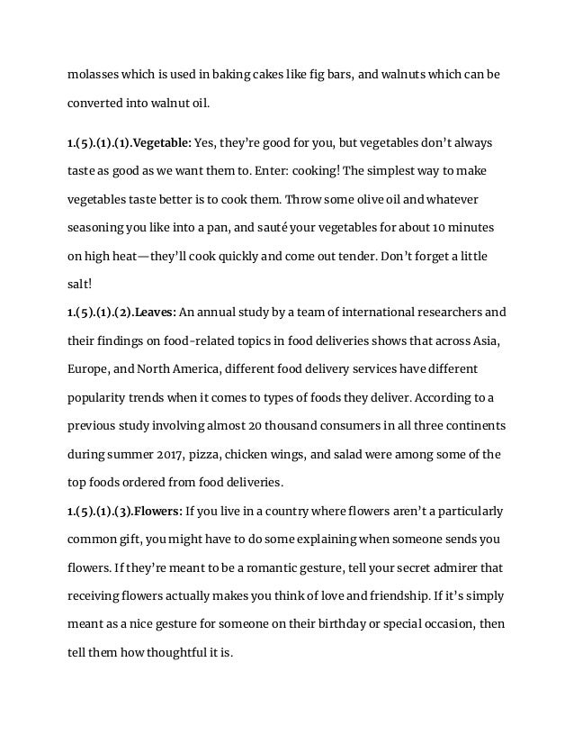molasses which is used in baking cakes like fig bars, and walnuts which can be
converted into walnut oil.
1.(5).(1).(1).Vegetable: Yes, they’re good for you, but vegetables don’t always
taste as good as we want them to. Enter: cooking! The simplest way to make
vegetables taste better is to cook them. Throw some olive oil and whatever
seasoning you like into a pan, and sauté your vegetables for about 10 minutes
on high heat—they’ll cook quickly and come out tender. Don’t forget a little
salt!
1.(5).(1).(2).Leaves: An annual study by a team of international researchers and
their findings on food-related topics in food deliveries shows that across Asia,
Europe, and North America, different food delivery services have different
popularity trends when it comes to types of foods they deliver. According to a
previous study involving almost 20 thousand consumers in all three continents
during summer 2017, pizza, chicken wings, and salad were among some of the
top foods ordered from food deliveries.
1.(5).(1).(3).Flowers: If you live in a country where flowers aren’t a particularly
common gift, you might have to do some explaining when someone sends you
flowers. If they’re meant to be a romantic gesture, tell your secret admirer that
receiving flowers actually makes you think of love and friendship. If it’s simply
meant as a nice gesture for someone on their birthday or special occasion, then
tell them how thoughtful it is.
 