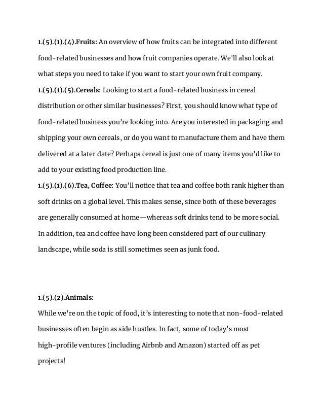 1.(5).(1).(4).Fruits: An overview of how fruits can be integrated into different
food-related businesses and how fruit companies operate. We'll also look at
what steps you need to take if you want to start your own fruit company.
1.(5).(1).(5).Cereals: Looking to start a food-related business in cereal
distribution or other similar businesses? First, you should know what type of
food-related business you’re looking into. Are you interested in packaging and
shipping your own cereals, or do you want to manufacture them and have them
delivered at a later date? Perhaps cereal is just one of many items you’d like to
add to your existing food production line.
1.(5).(1).(6).Tea, Coffee: You’ll notice that tea and coffee both rank higher than
soft drinks on a global level. This makes sense, since both of these beverages
are generally consumed at home—whereas soft drinks tend to be more social.
In addition, tea and coffee have long been considered part of our culinary
landscape, while soda is still sometimes seen as junk food.
1.(5).(2).Animals:
While we’re on the topic of food, it’s interesting to note that non-food-related
businesses often begin as side hustles. In fact, some of today’s most
high-profile ventures (including Airbnb and Amazon) started off as pet
projects!
 