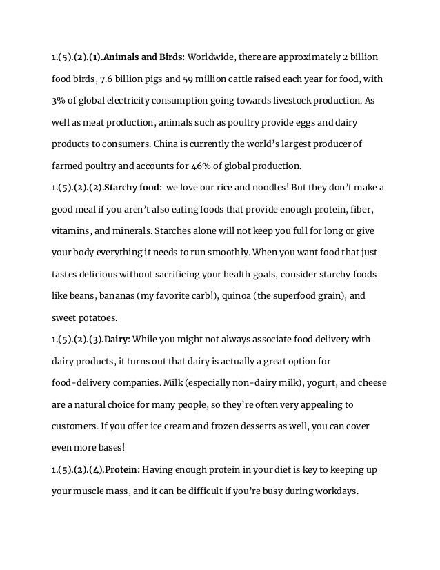 1.(5).(2).(1).Animals and Birds: Worldwide, there are approximately 2 billion
food birds, 7.6 billion pigs and 59 million cattle raised each year for food, with
3% of global electricity consumption going towards livestock production. As
well as meat production, animals such as poultry provide eggs and dairy
products to consumers. China is currently the world’s largest producer of
farmed poultry and accounts for 46% of global production.
1.(5).(2).(2).Starchy food: we love our rice and noodles! But they don’t make a
good meal if you aren’t also eating foods that provide enough protein, fiber,
vitamins, and minerals. Starches alone will not keep you full for long or give
your body everything it needs to run smoothly. When you want food that just
tastes delicious without sacrificing your health goals, consider starchy foods
like beans, bananas (my favorite carb!), quinoa (the superfood grain), and
sweet potatoes.
1.(5).(2).(3).Dairy: While you might not always associate food delivery with
dairy products, it turns out that dairy is actually a great option for
food-delivery companies. Milk (especially non-dairy milk), yogurt, and cheese
are a natural choice for many people, so they’re often very appealing to
customers. If you offer ice cream and frozen desserts as well, you can cover
even more bases!
1.(5).(2).(4).Protein: Having enough protein in your diet is key to keeping up
your muscle mass, and it can be difficult if you’re busy during workdays.
 