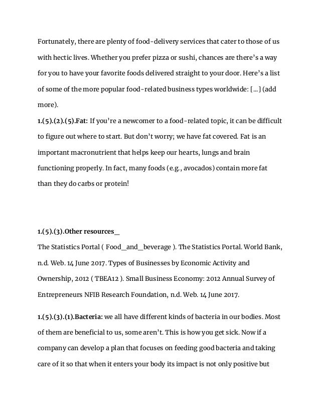 Fortunately, there are plenty of food-delivery services that cater to those of us
with hectic lives. Whether you prefer pizza or sushi, chances are there’s a way
for you to have your favorite foods delivered straight to your door. Here’s a list
of some of the more popular food-related business types worldwide: [...] (add
more).
1.(5).(2).(5).Fat: If you’re a newcomer to a food-related topic, it can be difficult
to figure out where to start. But don’t worry; we have fat covered. Fat is an
important macronutrient that helps keep our hearts, lungs and brain
functioning properly. In fact, many foods (e.g., avocados) contain more fat
than they do carbs or protein!
1.(5).(3).Other resources_
The Statistics Portal ( Food_and_beverage ). The Statistics Portal. World Bank,
n.d. Web. 14 June 2017. Types of Businesses by Economic Activity and
Ownership, 2012 ( TBEA12 ). Small Business Economy: 2012 Annual Survey of
Entrepreneurs NFIB Research Foundation, n.d. Web. 14 June 2017.
1.(5).(3).(1).Bacteria: we all have different kinds of bacteria in our bodies. Most
of them are beneficial to us, some aren’t. This is how you get sick. Now if a
company can develop a plan that focuses on feeding good bacteria and taking
care of it so that when it enters your body its impact is not only positive but
 