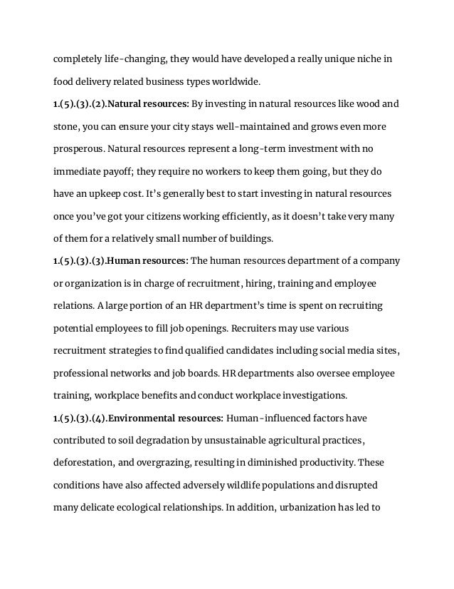 completely life-changing, they would have developed a really unique niche in
food delivery related business types worldwide.
1.(5).(3).(2).Natural resources: By investing in natural resources like wood and
stone, you can ensure your city stays well-maintained and grows even more
prosperous. Natural resources represent a long-term investment with no
immediate payoff; they require no workers to keep them going, but they do
have an upkeep cost. It’s generally best to start investing in natural resources
once you’ve got your citizens working efficiently, as it doesn’t take very many
of them for a relatively small number of buildings.
1.(5).(3).(3).Human resources: The human resources department of a company
or organization is in charge of recruitment, hiring, training and employee
relations. A large portion of an HR department’s time is spent on recruiting
potential employees to fill job openings. Recruiters may use various
recruitment strategies to find qualified candidates including social media sites,
professional networks and job boards. HR departments also oversee employee
training, workplace benefits and conduct workplace investigations.
1.(5).(3).(4).Environmental resources: Human-influenced factors have
contributed to soil degradation by unsustainable agricultural practices,
deforestation, and overgrazing, resulting in diminished productivity. These
conditions have also affected adversely wildlife populations and disrupted
many delicate ecological relationships. In addition, urbanization has led to
 