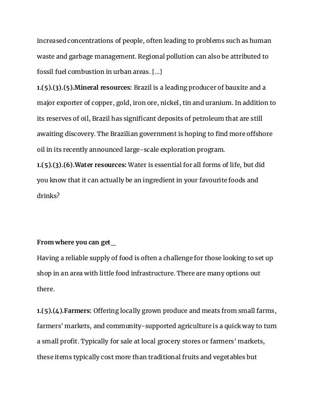 increased concentrations of people, often leading to problems such as human
waste and garbage management. Regional pollution can also be attributed to
fossil fuel combustion in urban areas. [...]
1.(5).(3).(5).Mineral resources: Brazil is a leading producer of bauxite and a
major exporter of copper, gold, iron ore, nickel, tin and uranium. In addition to
its reserves of oil, Brazil has significant deposits of petroleum that are still
awaiting discovery. The Brazilian government is hoping to find more offshore
oil in its recently announced large-scale exploration program.
1.(5).(3).(6).Water resources: Water is essential for all forms of life, but did
you know that it can actually be an ingredient in your favourite foods and
drinks?
From where you can get_
Having a reliable supply of food is often a challenge for those looking to set up
shop in an area with little food infrastructure. There are many options out
there.
1.(5).(4).Farmers: Offering locally grown produce and meats from small farms,
farmers' markets, and community-supported agriculture is a quick way to turn
a small profit. Typically for sale at local grocery stores or farmers' markets,
these items typically cost more than traditional fruits and vegetables but
 