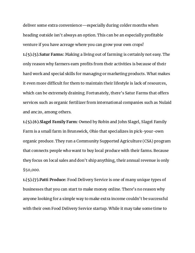 deliver some extra convenience—especially during colder months when
heading outside isn't always an option. This can be an especially profitable
venture if you have acreage where you can grow your own crops!
1.(5).(5).Satur Farms: Making a living out of farming is certainly not easy. The
only reason why farmers earn profits from their activities is because of their
hard work and special skills for managing or marketing products. What makes
it even more difficult for them to maintain their lifestyle is lack of resources,
which can be extremely draining. Fortunately, there’s Satur Farms that offers
services such as organic fertilizer from international companies such as Nulaid
and anc2o, among others.
1.(5).(6).Slagel Family Farm: Owned by Robin and John Slagel, Slagel Family
Farm is a small farm in Brunswick, Ohio that specializes in pick-your-own
organic produce. They run a Community Supported Agriculture (CSA) program
that connects people who want to buy local produce with their farms. Because
they focus on local sales and don’t ship anything, their annual revenue is only
$50,000.
1.(5).(7).Patti Produce: Food Delivery Service is one of many unique types of
businesses that you can start to make money online. There’s no reason why
anyone looking for a simple way to make extra income couldn’t be successful
with their own Food Delivery Service startup. While it may take some time to
 