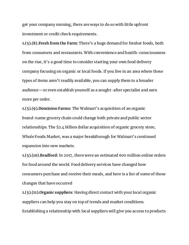 get your company running, there are ways to do so with little upfront
investment or credit check requirements.
1.(5).(8).Fresh from the Farm: There’s a huge demand for fresher foods, both
from consumers and restaurants. With convenience and health-consciousness
on the rise, it’s a good time to consider starting your own food delivery
company focusing on organic or local foods. If you live in an area where these
types of items aren’t readily available, you can supply them to a broader
audience—or even establish yourself as a sought-after specialist and earn
more per order.
1.(5).(9).Dominion Farms: The Walmart’s acquisition of an organic
brand-name grocery chain could change both private and public sector
relationships. The $2.4 billion dollar acquisition of organic grocery store,
Whole Foods Market, was a major breakthrough for Walmart’s continued
expansion into new markets.
1.(5).(10).Bradford: In 2017, there were an estimated 600 million online orders
for food around the world. Food delivery services have changed how
consumers purchase and receive their meals, and here is a list of some of those
changes that have occurred
1.(5).(11).Organic suppliers: Having direct contact with your local organic
suppliers can help you stay on top of trends and market conditions.
Establishing a relationship with local suppliers will give you access to products
 