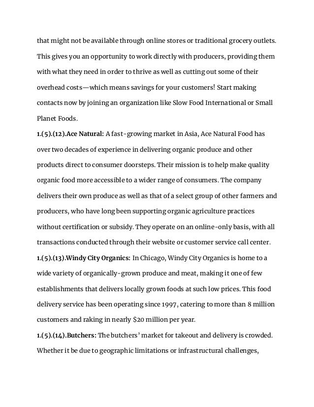 that might not be available through online stores or traditional grocery outlets.
This gives you an opportunity to work directly with producers, providing them
with what they need in order to thrive as well as cutting out some of their
overhead costs—which means savings for your customers! Start making
contacts now by joining an organization like Slow Food International or Small
Planet Foods.
1.(5).(12).Ace Natural: A fast-growing market in Asia, Ace Natural Food has
over two decades of experience in delivering organic produce and other
products direct to consumer doorsteps. Their mission is to help make quality
organic food more accessible to a wider range of consumers. The company
delivers their own produce as well as that of a select group of other farmers and
producers, who have long been supporting organic agriculture practices
without certification or subsidy. They operate on an online-only basis, with all
transactions conducted through their website or customer service call center.
1.(5).(13).Windy City Organics: In Chicago, Windy City Organics is home to a
wide variety of organically-grown produce and meat, making it one of few
establishments that delivers locally grown foods at such low prices. This food
delivery service has been operating since 1997, catering to more than 8 million
customers and raking in nearly $20 million per year.
1.(5).(14).Butchers: The butchers’ market for takeout and delivery is crowded.
Whether it be due to geographic limitations or infrastructural challenges,
 