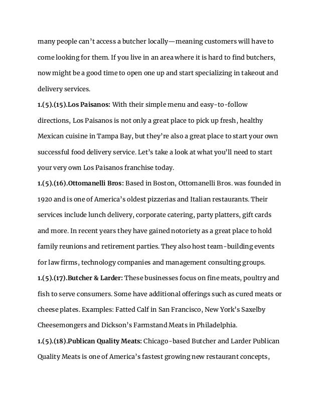 many people can’t access a butcher locally—meaning customers will have to
come looking for them. If you live in an area where it is hard to find butchers,
now might be a good time to open one up and start specializing in takeout and
delivery services.
1.(5).(15).Los Paisanos: With their simple menu and easy-to-follow
directions, Los Paisanos is not only a great place to pick up fresh, healthy
Mexican cuisine in Tampa Bay, but they’re also a great place to start your own
successful food delivery service. Let’s take a look at what you’ll need to start
your very own Los Paisanos franchise today.
1.(5).(16).Ottomanelli Bros: Based in Boston, Ottomanelli Bros. was founded in
1920 and is one of America’s oldest pizzerias and Italian restaurants. Their
services include lunch delivery, corporate catering, party platters, gift cards
and more. In recent years they have gained notoriety as a great place to hold
family reunions and retirement parties. They also host team-building events
for law firms, technology companies and management consulting groups.
1.(5).(17).Butcher & Larder: These businesses focus on fine meats, poultry and
fish to serve consumers. Some have additional offerings such as cured meats or
cheese plates. Examples: Fatted Calf in San Francisco, New York’s Saxelby
Cheesemongers and Dickson’s Farmstand Meats in Philadelphia.
1.(5).(18).Publican Quality Meats: Chicago-based Butcher and Larder Publican
Quality Meats is one of America’s fastest growing new restaurant concepts,
 