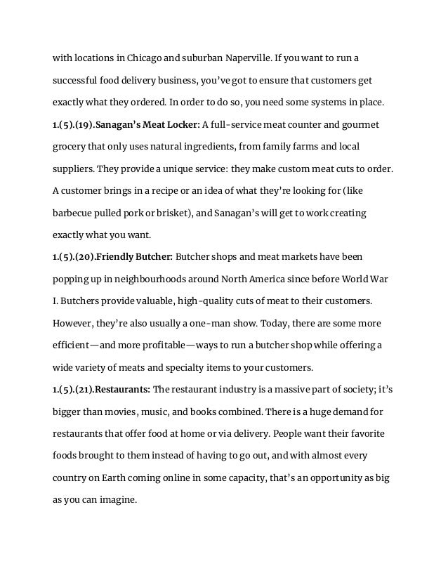 with locations in Chicago and suburban Naperville. If you want to run a
successful food delivery business, you’ve got to ensure that customers get
exactly what they ordered. In order to do so, you need some systems in place.
1.(5).(19).Sanagan’s Meat Locker: A full-service meat counter and gourmet
grocery that only uses natural ingredients, from family farms and local
suppliers. They provide a unique service: they make custom meat cuts to order.
A customer brings in a recipe or an idea of what they’re looking for (like
barbecue pulled pork or brisket), and Sanagan’s will get to work creating
exactly what you want.
1.(5).(20).Friendly Butcher: Butcher shops and meat markets have been
popping up in neighbourhoods around North America since before World War
I. Butchers provide valuable, high-quality cuts of meat to their customers.
However, they’re also usually a one-man show. Today, there are some more
efficient—and more profitable—ways to run a butcher shop while offering a
wide variety of meats and specialty items to your customers.
1.(5).(21).Restaurants: The restaurant industry is a massive part of society; it’s
bigger than movies, music, and books combined. There is a huge demand for
restaurants that offer food at home or via delivery. People want their favorite
foods brought to them instead of having to go out, and with almost every
country on Earth coming online in some capacity, that’s an opportunity as big
as you can imagine.
 