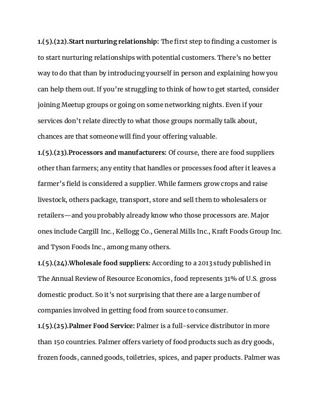 1.(5).(22).Start nurturing relationship: The first step to finding a customer is
to start nurturing relationships with potential customers. There’s no better
way to do that than by introducing yourself in person and explaining how you
can help them out. If you’re struggling to think of how to get started, consider
joining Meetup groups or going on some networking nights. Even if your
services don’t relate directly to what those groups normally talk about,
chances are that someone will find your offering valuable.
1.(5).(23).Processors and manufacturers: Of course, there are food suppliers
other than farmers; any entity that handles or processes food after it leaves a
farmer’s field is considered a supplier. While farmers grow crops and raise
livestock, others package, transport, store and sell them to wholesalers or
retailers—and you probably already know who those processors are. Major
ones include Cargill Inc., Kellogg Co., General Mills Inc., Kraft Foods Group Inc.
and Tyson Foods Inc., among many others.
1.(5).(24).Wholesale food suppliers: According to a 2013 study published in
The Annual Review of Resource Economics, food represents 31% of U.S. gross
domestic product. So it’s not surprising that there are a large number of
companies involved in getting food from source to consumer.
1.(5).(25).Palmer Food Service: Palmer is a full-service distributor in more
than 150 countries. Palmer offers variety of food products such as dry goods,
frozen foods, canned goods, toiletries, spices, and paper products. Palmer was
 