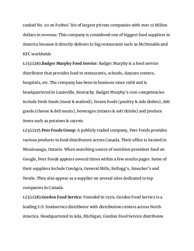 ranked No. 20 on Forbes’ list of largest private companies with over 12 billion
dollars in revenue. This company is considered one of biggest food suppliers in
America because it directly delivers to big restaurants such as McDonalds and
KFC worldwide
1.(5).(26).Badger Murphy Food Service: Badger Murphy is a food service
distributor that provides food to restaurants, schools, daycare centers,
hospitals, etc. The company has been in business since 1968 and is
headquartered in Louisville, Kentucky. Badger Murphy’s core competencies
include fresh foods (meat & seafood), frozen foods (poultry & side dishes), deli
goods (cheese & deli meats), beverages (mixers & soft drinks) and produce
items such as potatoes & carrots
1.(5).(27).Peer Foods Group: A publicly traded company, Peer Foods provides
various products to food distributors across Canada. Their office is located in
Mississauga, Ontario. When searching source of nutrition provideer food on
Google, Peer Foods appears several times within a few results pages. Some of
their suppliers include ConAgra, General Mills, Kellogg’s, Smucker’s and
Nestle. They also appear as a supplier on several sites dedicated to top
companies in Canada.
1.(5).(28).Gordon Food Service: Founded in 1929, Gordon Food Service is a
leading U.S. foodservice distributor with distribution centers across North
America. Headquartered in Ada, Michigan, Gordon Food Service distributes
 