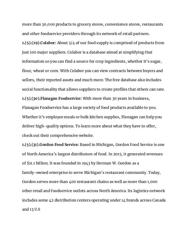 more than 30,000 products to grocery stores, convenience stores, restaurants
and other foodservice providers through its network of retail partners.
1.(5).(29).Colabor: About 3/4 of our food supply is comprised of products from
just 100 major suppliers. Colabor is a database aimed at simplifying that
information so you can find a source for crop ingredients, whether it’s sugar,
flour, wheat or corn. With Colabor you can view contracts between buyers and
sellers, their reported assets and much more. The free database also includes
social functionality that allows suppliers to create profiles that others can rate.
1.(5).(30).Flanagan Foodservice: With more than 30 years in business,
Flanagan Foodservice has a large variety of food products available to you.
Whether it’s employee meals or bulk kitchen supplies, Flanagan can help you
deliver high-quality options. To learn more about what they have to offer,
check out their comprehensive website.
1.(5).(31).Gordon Food Service: Based in Michigan, Gordon Food Service is one
of North America’s largest distributors of food. In 2015, it generated revenues
of $11.1 billion. It was founded in 1943 by Herman W. Gordon as a
family-owned enterprise to serve Michigan’s restaurant community. Today,
Gordon serves more than 400 restaurant chains as well as more than 1,000
other retail and foodservice outlets across North America. Its logistics network
includes some 42 distribution centers operating under 14 brands across Canada
and 13 U.S
 