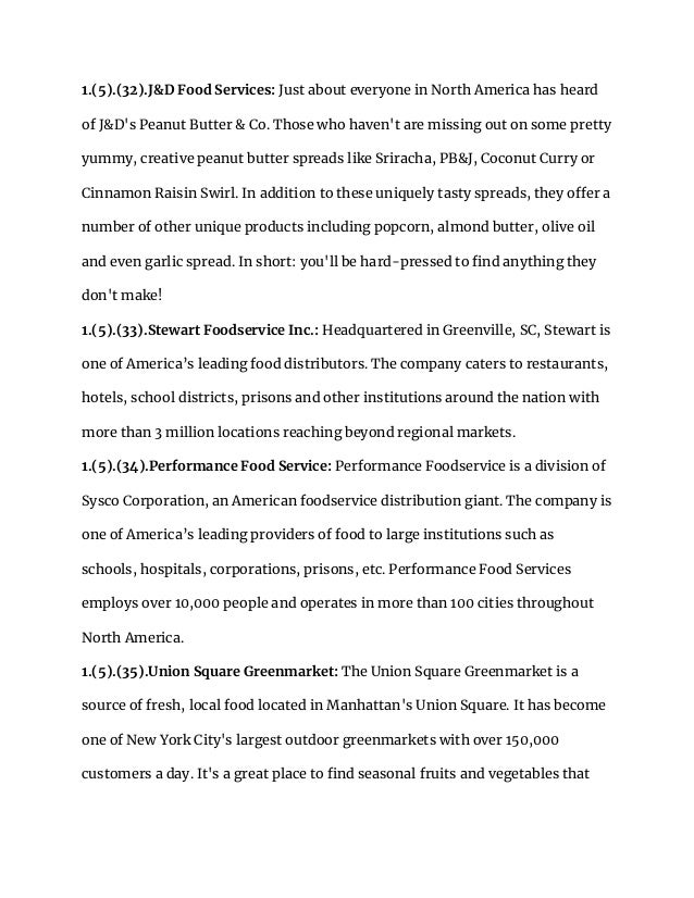 1.(5).(32).J&D Food Services: Just about everyone in North America has heard
of J&D's Peanut Butter & Co. Those who haven't are missing out on some pretty
yummy, creative peanut butter spreads like Sriracha, PB&J, Coconut Curry or
Cinnamon Raisin Swirl. In addition to these uniquely tasty spreads, they offer a
number of other unique products including popcorn, almond butter, olive oil
and even garlic spread. In short: you'll be hard-pressed to find anything they
don't make!
1.(5).(33).Stewart Foodservice Inc.: Headquartered in Greenville, SC, Stewart is
one of America’s leading food distributors. The company caters to restaurants,
hotels, school districts, prisons and other institutions around the nation with
more than 3 million locations reaching beyond regional markets.
1.(5).(34).Performance Food Service: Performance Foodservice is a division of
Sysco Corporation, an American foodservice distribution giant. The company is
one of America’s leading providers of food to large institutions such as
schools, hospitals, corporations, prisons, etc. Performance Food Services
employs over 10,000 people and operates in more than 100 cities throughout
North America.
1.(5).(35).Union Square Greenmarket: The Union Square Greenmarket is a
source of fresh, local food located in Manhattan's Union Square. It has become
one of New York City's largest outdoor greenmarkets with over 150,000
customers a day. It's a great place to find seasonal fruits and vegetables that
 