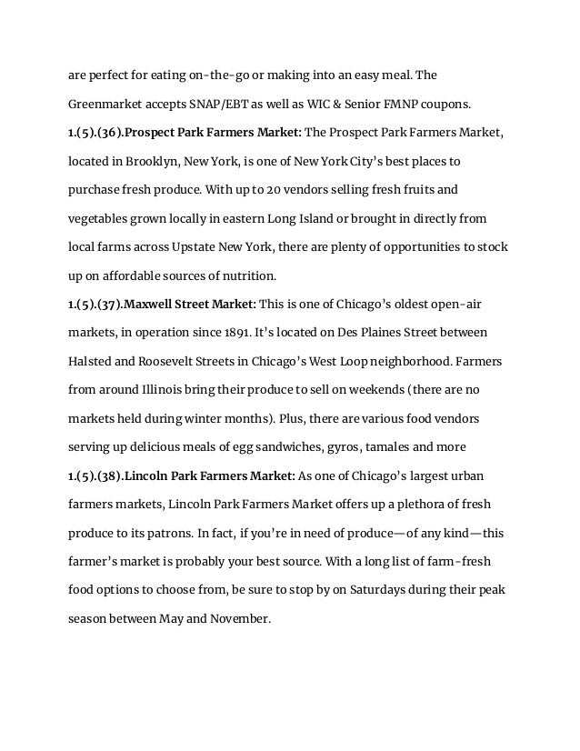 are perfect for eating on-the-go or making into an easy meal. The
Greenmarket accepts SNAP/EBT as well as WIC & Senior FMNP coupons.
1.(5).(36).Prospect Park Farmers Market: The Prospect Park Farmers Market,
located in Brooklyn, New York, is one of New York City’s best places to
purchase fresh produce. With up to 20 vendors selling fresh fruits and
vegetables grown locally in eastern Long Island or brought in directly from
local farms across Upstate New York, there are plenty of opportunities to stock
up on affordable sources of nutrition.
1.(5).(37).Maxwell Street Market: This is one of Chicago’s oldest open-air
markets, in operation since 1891. It’s located on Des Plaines Street between
Halsted and Roosevelt Streets in Chicago’s West Loop neighborhood. Farmers
from around Illinois bring their produce to sell on weekends (there are no
markets held during winter months). Plus, there are various food vendors
serving up delicious meals of egg sandwiches, gyros, tamales and more
1.(5).(38).Lincoln Park Farmers Market: As one of Chicago’s largest urban
farmers markets, Lincoln Park Farmers Market offers up a plethora of fresh
produce to its patrons. In fact, if you’re in need of produce—of any kind—this
farmer’s market is probably your best source. With a long list of farm-fresh
food options to choose from, be sure to stop by on Saturdays during their peak
season between May and November.
 