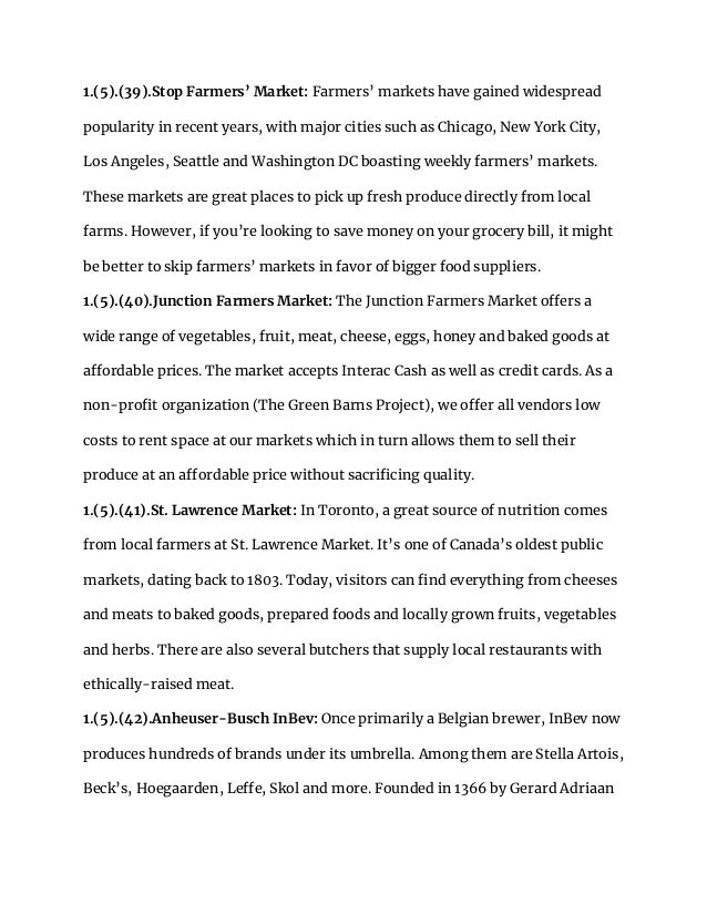 1.(5).(39).Stop Farmers’ Market: Farmers’ markets have gained widespread
popularity in recent years, with major cities such as Chicago, New York City,
Los Angeles, Seattle and Washington DC boasting weekly farmers’ markets.
These markets are great places to pick up fresh produce directly from local
farms. However, if you’re looking to save money on your grocery bill, it might
be better to skip farmers’ markets in favor of bigger food suppliers.
1.(5).(40).Junction Farmers Market: The Junction Farmers Market offers a
wide range of vegetables, fruit, meat, cheese, eggs, honey and baked goods at
affordable prices. The market accepts Interac Cash as well as credit cards. As a
non-profit organization (The Green Barns Project), we offer all vendors low
costs to rent space at our markets which in turn allows them to sell their
produce at an affordable price without sacrificing quality.
1.(5).(41).St. Lawrence Market: In Toronto, a great source of nutrition comes
from local farmers at St. Lawrence Market. It’s one of Canada’s oldest public
markets, dating back to 1803. Today, visitors can find everything from cheeses
and meats to baked goods, prepared foods and locally grown fruits, vegetables
and herbs. There are also several butchers that supply local restaurants with
ethically-raised meat.
1.(5).(42).Anheuser-Busch InBev: Once primarily a Belgian brewer, InBev now
produces hundreds of brands under its umbrella. Among them are Stella Artois,
Beck’s, Hoegaarden, Leffe, Skol and more. Founded in 1366 by Gerard Adriaan
 