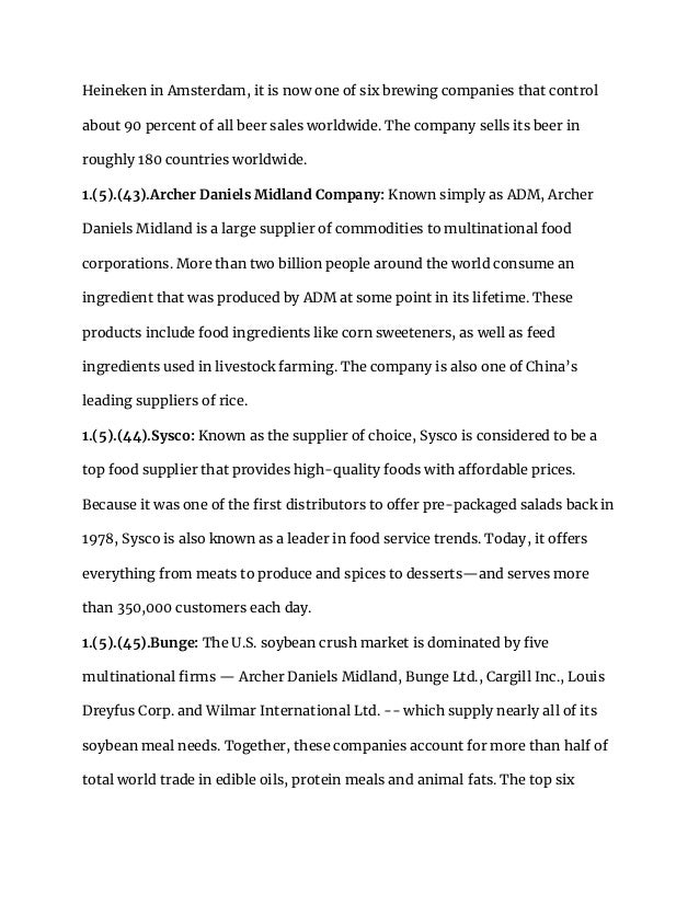 Heineken in Amsterdam, it is now one of six brewing companies that control
about 90 percent of all beer sales worldwide. The company sells its beer in
roughly 180 countries worldwide.
1.(5).(43).Archer Daniels Midland Company: Known simply as ADM, Archer
Daniels Midland is a large supplier of commodities to multinational food
corporations. More than two billion people around the world consume an
ingredient that was produced by ADM at some point in its lifetime. These
products include food ingredients like corn sweeteners, as well as feed
ingredients used in livestock farming. The company is also one of China’s
leading suppliers of rice.
1.(5).(44).Sysco: Known as the supplier of choice, Sysco is considered to be a
top food supplier that provides high-quality foods with affordable prices.
Because it was one of the first distributors to offer pre-packaged salads back in
1978, Sysco is also known as a leader in food service trends. Today, it offers
everything from meats to produce and spices to desserts—and serves more
than 350,000 customers each day.
1.(5).(45).Bunge: The U.S. soybean crush market is dominated by five
multinational firms — Archer Daniels Midland, Bunge Ltd., Cargill Inc., Louis
Dreyfus Corp. and Wilmar International Ltd. -- which supply nearly all of its
soybean meal needs. Together, these companies account for more than half of
total world trade in edible oils, protein meals and animal fats. The top six
 