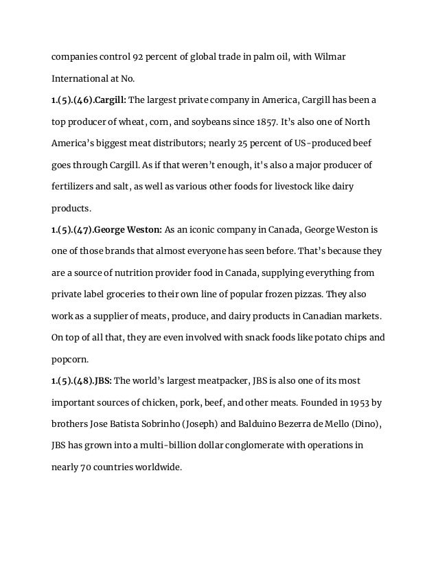 companies control 92 percent of global trade in palm oil, with Wilmar
International at No.
1.(5).(46).Cargill: The largest private company in America, Cargill has been a
top producer of wheat, corn, and soybeans since 1857. It’s also one of North
America’s biggest meat distributors; nearly 25 percent of US-produced beef
goes through Cargill. As if that weren’t enough, it's also a major producer of
fertilizers and salt, as well as various other foods for livestock like dairy
products.
1.(5).(47).George Weston: As an iconic company in Canada, George Weston is
one of those brands that almost everyone has seen before. That’s because they
are a source of nutrition provider food in Canada, supplying everything from
private label groceries to their own line of popular frozen pizzas. They also
work as a supplier of meats, produce, and dairy products in Canadian markets.
On top of all that, they are even involved with snack foods like potato chips and
popcorn.
1.(5).(48).JBS: The world’s largest meatpacker, JBS is also one of its most
important sources of chicken, pork, beef, and other meats. Founded in 1953 by
brothers Jose Batista Sobrinho (Joseph) and Balduino Bezerra de Mello (Dino),
JBS has grown into a multi-billion dollar conglomerate with operations in
nearly 70 countries worldwide.
 
