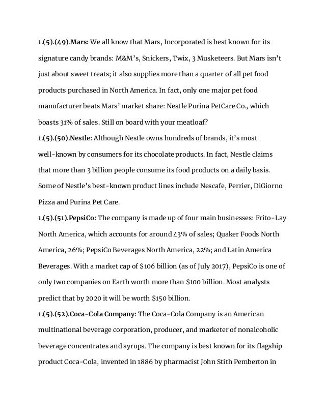 1.(5).(49).Mars: We all know that Mars, Incorporated is best known for its
signature candy brands: M&M’s, Snickers, Twix, 3 Musketeers. But Mars isn’t
just about sweet treats; it also supplies more than a quarter of all pet food
products purchased in North America. In fact, only one major pet food
manufacturer beats Mars’ market share: Nestle Purina PetCare Co., which
boasts 31% of sales. Still on board with your meatloaf?
1.(5).(50).Nestle: Although Nestle owns hundreds of brands, it’s most
well-known by consumers for its chocolate products. In fact, Nestle claims
that more than 3 billion people consume its food products on a daily basis.
Some of Nestle’s best-known product lines include Nescafe, Perrier, DiGiorno
Pizza and Purina Pet Care.
1.(5).(51).PepsiCo: The company is made up of four main businesses: Frito-Lay
North America, which accounts for around 43% of sales; Quaker Foods North
America, 26%; PepsiCo Beverages North America, 22%; and Latin America
Beverages. With a market cap of $106 billion (as of July 2017), PepsiCo is one of
only two companies on Earth worth more than $100 billion. Most analysts
predict that by 2020 it will be worth $150 billion.
1.(5).(52).Coca-Cola Company: The Coca-Cola Company is an American
multinational beverage corporation, producer, and marketer of nonalcoholic
beverage concentrates and syrups. The company is best known for its flagship
product Coca-Cola, invented in 1886 by pharmacist John Stith Pemberton in
 