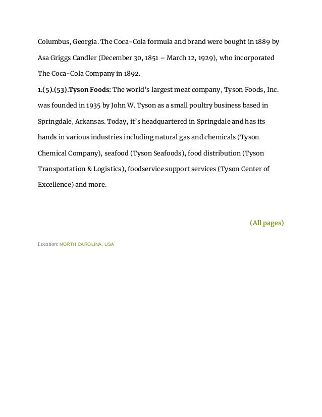 Columbus, Georgia. The Coca-Cola formula and brand were bought in 1889 by
Asa Griggs Candler (December 30, 1851 – March 12, 1929), who incorporated
The Coca-Cola Company in 1892.
1.(5).(53).Tyson Foods: The world’s largest meat company, Tyson Foods, Inc.
was founded in 1935 by John W. Tyson as a small poultry business based in
Springdale, Arkansas. Today, it’s headquartered in Springdale and has its
hands in various industries including natural gas and chemicals (Tyson
Chemical Company), seafood (Tyson Seafoods), food distribution (Tyson
Transportation & Logistics), foodservice support services (Tyson Center of
Excellence) and more.
(All pages)
Location: NORTH CAROLINA, USA
 