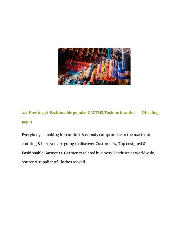 2.# How to get Fashionable popular CLOTHS/Fashion brands : (Heading
page)
Everybody is looking for comfort & nobody compromise in the matter of
clothing & here you are going to discover Customer's, Top designed &
Fashionable Garments, Garments related business & industries worldwide,
Source & supplier of Clothes as well.
 