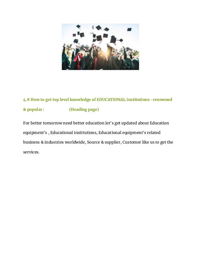 4.# How to get top level knowledge of EDUCATIONAL institutions -renowned
& popular : (Heading page)
For better tomorrow need better education let's get updated about Education
equipment's , Educational institutions, Educational equipment's related
business & industries worldwide, Source & supplier, Customer like us to get the
services.
 