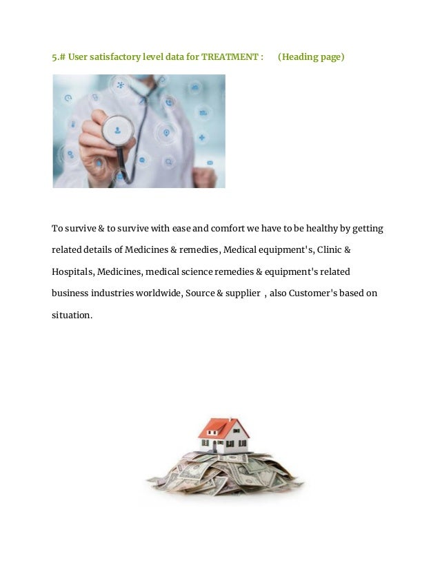 5.# User satisfactory level data for TREATMENT : (Heading page)
To survive & to survive with ease and comfort we have to be healthy by getting
related details of Medicines & remedies, Medical equipment's, Clinic &
Hospitals, Medicines, medical science remedies & equipment's related
business industries worldwide, Source & supplier , also Customer's based on
situation.
 