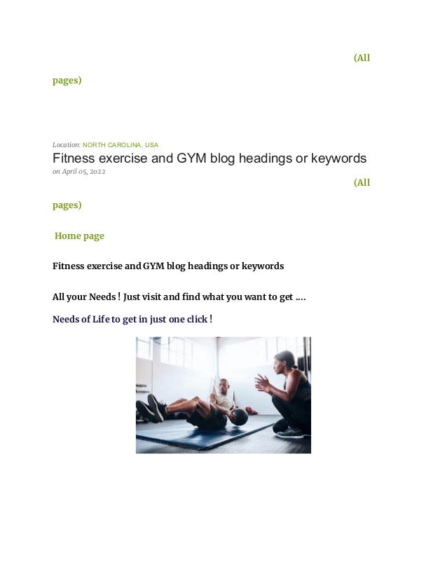 (All
pages)
Location: NORTH CAROLINA, USA
Fitness exercise and GYM blog headings or keywords
on April 05, 2022
(All
pages)
Home page
Fitness exercise and GYM blog headings or keywords
All your Needs ! Just visit and find what you want to get ....
Needs of Life to get in just one click !
 
