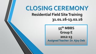 CLOSING CEREMONY
Residential Field SiteTraining
31.01.16-13.o2.16
55th MBBS
Group E
2012-13
AssignedTeacher: Dr. Ajoy Deb
 