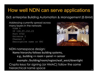 21 
Forwarding Strategy 
Make decisions on 
♢ Which nexthop(s) to use? 
♢ How fast to forward Interests 
to each neighbor node? 
♢ If must drop/NACK due to 
congestion: which Interest? 
♢ What to do when receiving a 
NACK, or an Interest timing 
out? 
♢ etc. 
forwarding 
strategy 
 